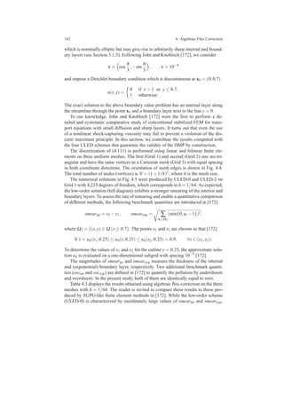 162 4 Algebraic Flux Correction
which is nominally elliptic but may give rise to arbitrarily sharp internal and bound-
ary layers (see Section 3.1.5). Following John and Knobloch [172], we consider
v ≡ cos
π
3
,−sin
π
3
, ε = 10−8
and impose a Dirichlet boundary condition which is discontinuous at x0 = (0,0.7)
u(x,y) =
0 if x = 1 or y ≤ 0.7,
1 otherwise.
The exact solution to the above boundary value problem has an internal layer along
the streamline through the point x0 and a boundary layer next to the line y = 0.
To our knowledge, John and Knobloch [172] were the ﬁrst to perform a de-
tailed and systematic comparative study of conventional stabilized FEM for trans-
port equations with small diffusion and sharp layers. It turns out that even the use
of a nonlinear shock-capturing viscosity may fail to prevent a violation of the dis-
crete maximum principle. In this section, we contribute the results computed with
the four ULED schemes that guarantee the validity of the DMP by construction.
The discretization of (4.111) is performed using linear and bilinear ﬁnite ele-
ments on three uniform meshes. The ﬁrst (Grid 1) and second (Grid 2) one are tri-
angular and have the same vertices as a Cartesian mesh (Grid 3) with equal spacing
in both coordinate directions. The orientation of mesh edges is shown in Fig. 4.4.
The total number of nodes (vertices) is N = (1+1/h)2, where h is the mesh size.
The numerical solutions in Fig. 4.5 were produced by ULED-0 and ULED-2 on
Grid 1 with 4,225 degrees of freedom, which corresponds to h = 1/64. As expected,
the low-order solution (left diagram) exhibits a stronger smearing of the interior and
boundary layers. To assess the rate of smearing and enable a quantitative comparison
of different methods, the following benchmark quantities are introduced in [172]
smearint = x2 −x1, smearexp = ∑
xi∈Ω2
(min{0,ui −1})2,
where Ω2 = {(x,y) ∈ Ω |x ≥ 0.7}. The points x1 and x2 are chosen so that [172]
0.1 = uh(x1,0.25) ≤ uh(x,0.25) ≤ uh(x2,0.25) = 0.9, ∀x ∈ (x1,x2).
To determine the values of x1 and x2 for the cutline y = 0.25, the approximate solu-
tion uh is evaluated on a one-dimensional subgrid with spacing 10−5 [172].
The magnitudes of smearint and smearexp measure the thickness of the internal
and (exponential) boundary layer, respectively. Two additional benchmark quanti-
ties (oscint and oscexp) are deﬁned in [172] to quantify the pollution by undershoots
and overshoots. In the present study, both of them are identically equal to zero.
Table 4.3 displays the results obtained using algebraic ﬂux correction on the three
meshes with h = 1/64. The reader is invited to compare these results to those pro-
duced by SUPG-like ﬁnite element methods in [172]. While the low-order scheme
(ULED-0) is characterized by inordinately large values of smearint and smearexp,
 