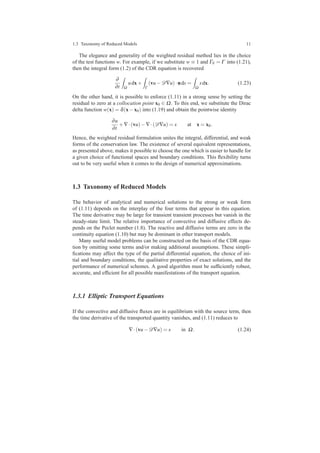 1.3 Taxonomy of Reduced Models 11
The elegance and generality of the weighted residual method lies in the choice
of the test functions w. For example, if we substitute w ≡ 1 and ΓN = Γ into (1.21),
then the integral form (1.2) of the CDR equation is recovered
∂
∂t Ω
udx+
Γ
(vu−D∇u)·nds =
Ω
sdx. (1.23)
On the other hand, it is possible to enforce (1.11) in a strong sense by setting the
residual to zero at a collocation point x0 ∈ Ω. To this end, we substitute the Dirac
delta function w(x) = δ(x−x0) into (1.19) and obtain the pointwise identity
∂u
∂t
+∇·(vu)−∇·(D∇u) = s at x = x0.
Hence, the weighted residual formulation unites the integral, differential, and weak
forms of the conservation law. The existence of several equivalent representations,
as presented above, makes it possible to choose the one which is easier to handle for
a given choice of functional spaces and boundary conditions. This ﬂexibility turns
out to be very useful when it comes to the design of numerical approximations.
1.3 Taxonomy of Reduced Models
The behavior of analytical and numerical solutions to the strong or weak form
of (1.11) depends on the interplay of the four terms that appear in this equation.
The time derivative may be large for transient transient processes but vanish in the
steady-state limit. The relative importance of convective and diffusive effects de-
pends on the Peclet number (1.8). The reactive and diffusive terms are zero in the
continuity equation (1.10) but may be dominant in other transport models.
Many useful model problems can be constructed on the basis of the CDR equa-
tion by omitting some terms and/or making additional assumptions. These simpli-
ﬁcations may affect the type of the partial differential equation, the choice of ini-
tial and boundary conditions, the qualitative properties of exact solutions, and the
performance of numerical schemes. A good algorithm must be sufﬁciently robust,
accurate, and efﬁcient for all possible manifestations of the transport equation.
1.3.1 Elliptic Transport Equations
If the convective and diffusive ﬂuxes are in equilibrium with the source term, then
the time derivative of the transported quantity vanishes, and (1.11) reduces to
∇·(vu−D∇u) = s in Ω. (1.24)
 