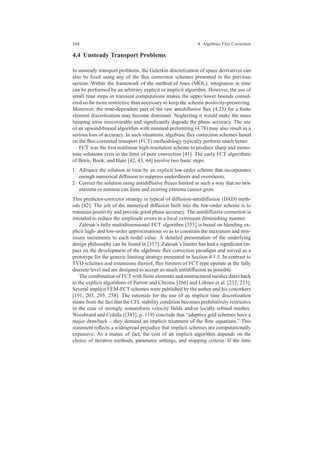 164 4 Algebraic Flux Correction
4.4 Unsteady Transport Problems
In unsteady transport problems, the Galerkin discretization of space derivatives can
also be ﬁxed using any of the ﬂux correction schemes presented in the previous
section. Within the framework of the method of lines (MOL), integration in time
can be performed by an arbitrary explicit or implicit algorithm. However, the use of
small time steps in transient computations makes the upper/lower bounds consid-
ered so far more restrictive than necessary to keep the scheme positivity-preserving.
Moreover, the time-dependent part of the raw antidiffusive ﬂux (4.23) for a ﬁnite
element discretization may become dominant. Neglecting it would make the mass
lumping error irrecoverable and signiﬁcantly degrade the phase accuracy. The use
of an upwind-biased algorithm with minmod prelimiting (4.78) may also result in a
serious loss of accuracy. In such situations, algebraic ﬂux correction schemes based
on the ﬂux-corrected transport (FCT) methodology typically perform much better.
FCT was the ﬁrst nonlinear high-resolution scheme to produce sharp and mono-
tone solutions even in the limit of pure convection [41]. The early FCT algorithms
of Boris, Book, and Hain [42, 43, 44] involve two basic steps:
1. Advance the solution in time by an explicit low-order scheme that incorporates
enough numerical diffusion to suppress undershoots and overshoots.
2. Correct the solution using antidiffusive ﬂuxes limited in such a way that no new
maxima or minima can form and existing extrema cannot grow.
This predictor-corrector strategy is typical of diffusion-antidiffusion (DAD) meth-
ods [82]. The job of the numerical diffusion built into the low-order scheme is to
maintain positivity and provide good phase accuracy. The antidiffusive correction is
intended to reduce the amplitude errors in a local extremum diminishing manner.
Zalesak’s fully multidimensional FCT algorithm [355] is based on blending ex-
plicit high- and low-order approximations so as to constrain the maximum and min-
imum increments to each nodal value. A detailed presentation of the underlying
design philosophy can be found in [357]. Zalesak’s limiter has had a signiﬁcant im-
pact on the development of the algebraic ﬂux correction paradigm and served as a
prototype for the generic limiting strategy presented in Section 4.1.5. In contrast to
TVD schemes and extensions thereof, ﬂux limiters of FCT type operate at the fully
discrete level and are designed to accept as much antidiffusion as possible.
The combination of FCT with ﬁnite elements and unstructured meshes dates back
to the explicit algorithms of Parrott and Christie [266] and L¨ohner et al. [232, 233].
Several implicit FEM-FCT schemes were published by the author and his coworkers
[191, 203, 205, 258]. The rationale for the use of an implicit time discretization
stems from the fact that the CFL stability condition becomes prohibitively restrictive
in the case of strongly nonuniform velocity ﬁelds and/or locally reﬁned meshes.
Woodward and Colella ([347], p. 119) conclude that “adaptive grid schemes have a
major drawback – they demand an implicit treatment of the ﬂow equations.” This
statement reﬂects a widespread prejudice that implicit schemes are computationally
expensive. As a matter of fact, the cost of an implicit algorithm depends on the
choice of iterative methods, parameter settings, and stopping criteria. If the time
 