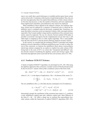 4.4 Unsteady Transport Problems 165
step is very small, then a good initial guess is available and the sparse linear system
can be solved with 1-2 iterations of the Jacobi or Gauß-Seidel method. Thus, the cost
per time step approaches that of an explicit ﬁnite difference or ﬁnite volume scheme.
As the time step increases, so does the number of iterations, and more sophisticated
linear algebra tools (smoothers, preconditioners) may need to be employed.
When antidiffusive ﬂuxes depend on the unknown solution, the nonlinear alge-
braic system must be replaced by a sequence of linearized ones in which the an-
tidiffusive term is evaluated using the previously computed data. Sometimes, too
many ﬂux/defect correction cycles are required to obtain a fully converged solution,
especially if the Courant number is large and the contribution of the consistent mass
matrix cannot be neglected. The use of a discrete Newton method [258] makes it
possible to accelerate convergence but the computational cost per time step is still
rather high as compared to that of a fully explicit algorithm. This is unacceptable
since the time step for FCT must be chosen relatively small for accuracy reasons.
In this section, we consider both the nonlinear FEM-FCT procedure and simple
predictor-corrector algorithms of diffusion-antidiffusion type. In order to reduce the
cost of ﬂux correction, we linearize the antidiffusive ﬂuxes about a nonoscillatory
end-of-step solution computed by an explicit or implicit low-order scheme [196].
Going back to the roots of FCT, we correct this “transported and diffused” solu-
tion directly instead of modifying the algebraic system and solving it again. This
fractional-step approach seems to provide the best cost-accuracy ratio [175, 196].
4.4.1 Nonlinear FEM-FCT Schemes
A family of implicit FEM-FCT algorithms was developed in [191, 203, 205] using
the algebraic approach to ﬂux correction. Consider system (4.44) discretized in time
by the two-level θ−scheme which yields a nonlinear system of the form (4.46)
[ML −θ∆tLn+1
]un+1
= [ML +(1−θ)∆tLn
]un
+∆t ¯f(un+1
,un
), (4.112)
where 0 ≤ θ ≤ 1 is the degree of implicitness. The i−th element of the vector ¯f is
¯fi = ∑
j=i
¯fi j, ¯fi j = αi j fi j, 0 ≤ αi j ≤ 1. (4.113)
The raw antidiffusive ﬂux fi j is the fully discrete counterpart of (4.23) deﬁned as
fi j = [mi j(un+1
i −un+1
j )−mi j(un
i −un
j)]/∆t
+ θdn+1
i j (un+1
i −un+1
j )+(1−θ)dn
i j(un
i −un
j). (4.114)
Interestingly enough, the contribution of the consistent mass matrix to fi j combines
a truly antidiffusive implicit part and a diffusive explicit part. Mass diffusion of
the form D = MC − ML offers a cheap way to construct the nonoscillatory low-
order scheme within the framework of explicit FEM-FCT algorithms [205, 232].
 