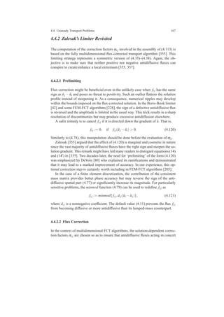 4.4 Unsteady Transport Problems 167
4.4.2 Zalesak’s Limiter Revisited
The computation of the correction factors αi j involved in the assembly of (4.113) is
based on the fully multidimensional ﬂux-corrected transport algorithm [355]. This
limiting strategy represents a symmetric version of (4.35)–(4.38). Again, the ob-
jective is to make sure that neither positive nor negative antidiffusive ﬂuxes can
conspire to create/enhance a local extremum [355, 357].
4.4.2.1 Prelimiting
Flux correction might be beneﬁcial even in the unlikely case when fi j has the same
sign as ˜uj − ˜ui and poses no threat to positivity. Such an outlier ﬂattens the solution
proﬁle instead of steepening it. As a consequence, numerical ripples may develop
within the bounds imposed on the ﬂux-corrected solution. In the Boris-Book limiter
[42] and some FEM-FCT algorithms [228], the sign of a defective antidiffusive ﬂux
is reversed and the amplitude is limited in the usual way. This trick results in a sharp
resolution of discontinuities but may produce excessive antidiffusion elsewhere.
A safer remedy is to cancel fi j if it is directed down the gradient of ˜u. That is,
fi j := 0, if fi j( ˜uj − ˜ui) > 0. (4.120)
Similarly to (4.78), this manipulation should be done before the evaluation of αi j.
Zalesak [355] argued that the effect of (4.120) is marginal and cosmetic in nature
since the vast majority of antidiffusive ﬂuxes have the right sign and steepen the so-
lution gradient. This remark might have led many readers to disregard equations (14)
and (14′) in [355]. Two decades later, the need for ‘prelimiting’ of the form (4.120)
was emphasized by DeVore [80] who explained its ramiﬁcations and demonstrated
that it may lead to a marked improvement of accuracy. In our experience, this op-
tional correction step is certainly worth including in FEM-FCT algorithms [205].
In the case of a ﬁnite element discretization, the contribution of the consistent
mass matrix provides better phase accuracy but may reverse the sign of the anti-
diffusive spatial part (4.77) or signiﬁcantly increase its magnitude. For particularly
sensitive problems, the minmod function (4.79) can be used to redeﬁne fi j as
fi j := minmod{fi j,di j( ˜ui − ˜uj)}, (4.121)
where di j is a nonnegative coefﬁcient. The default value (4.11) prevents the ﬂux fi j
from becoming diffusive or more antidiffusive than its lumped-mass counterpart.
4.4.2.2 Flux Correction
In the context of multidimensional FCT algorithms, the solution-dependent correc-
tion factors αi j are chosen so as to ensure that antidiffusive ﬂuxes acting in concert
 