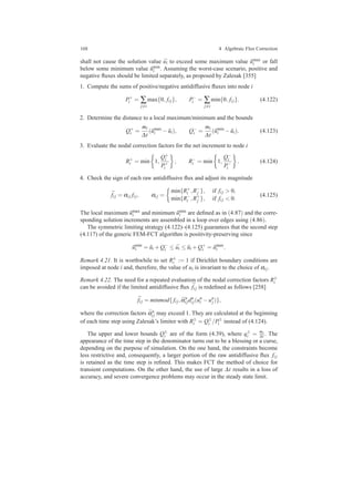 168 4 Algebraic Flux Correction
shall not cause the solution value ¯ui to exceed some maximum value ˜umax
i or fall
below some minimum value ˜umin
i . Assuming the worst-case scenario, positive and
negative ﬂuxes should be limited separately, as proposed by Zalesak [355]
1. Compute the sums of positive/negative antidiffusive ﬂuxes into node i
P+
i = ∑
j=i
max{0, fi j}, P−
i = ∑
j=i
min{0, fi j}. (4.122)
2. Determine the distance to a local maximum/minimum and the bounds
Q+
i =
mi
∆t
( ˜umax
i − ˜ui), Q−
i =
mi
∆t
( ˜umin
i − ˜ui). (4.123)
3. Evaluate the nodal correction factors for the net increment to node i
R+
i = min 1,
Q+
i
P+
i
, R−
i = min 1,
Q−
i
P−
i
. (4.124)
4. Check the sign of each raw antidiffusive ﬂux and adjust its magnitude
¯fi j = αi j fi j, αi j =
min{R+
i ,R−
j }, if fi j > 0,
min{R−
i ,R+
j }, if fi j < 0.
(4.125)
The local maximum ˜umax
i and minimum ˜umin
i are deﬁned as in (4.87) and the corre-
sponding solution increments are assembled in a loop over edges using (4.86).
The symmetric limiting strategy (4.122)–(4.125) guarantees that the second step
(4.117) of the generic FEM-FCT algorithm is positivity-preserving since
˜umin
i = ˜ui +Q−
i ≤ ¯ui ≤ ˜ui +Q+
i = ˜umax
i .
Remark 4.21. It is worthwhile to set R±
i := 1 if Dirichlet boundary conditions are
imposed at node i and, therefore, the value of ui is invariant to the choice of αi j.
Remark 4.22. The need for a repeated evaluation of the nodal correction factors R±
i
can be avoided if the limited antidiffusive ﬂux ¯fi j is redeﬁned as follows [258]
¯fi j = minmod{fi j, ¯αn
i jdn
i j(un
i −un
j)},
where the correction factors ¯αn
i j may exceed 1. They are calculated at the beginning
of each time step using Zalesak’s limiter with R±
i = Q±
i /P±
i instead of (4.124).
The upper and lower bounds Q±
i are of the form (4.39), where q±
i = mi
∆t . The
appearance of the time step in the denominator turns out to be a blessing or a curse,
depending on the purpose of simulation. On the one hand, the constraints become
less restrictive and, consequently, a larger portion of the raw antidiffusive ﬂux fi j
is retained as the time step is reﬁned. This makes FCT the method of choice for
transient computations. On the other hand, the use of large ∆t results in a loss of
accuracy, and severe convergence problems may occur in the steady state limit.
 