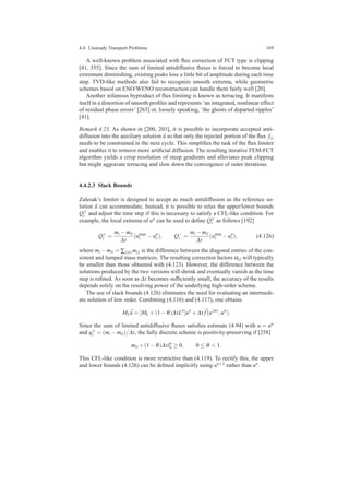 4.4 Unsteady Transport Problems 169
A well-known problem associated with ﬂux correction of FCT type is clipping
[41, 355]. Since the sum of limited antidiffusive ﬂuxes is forced to become local
extremum diminishing, existing peaks lose a little bit of amplitude during each time
step. TVD-like methods also fail to recognize smooth extrema, while geometric
schemes based on ENO/WENO reconstruction can handle them fairly well [20].
Another infamous byproduct of ﬂux limiting is known as terracing. It manifests
itself in a distortion of smooth proﬁles and represents ‘an integrated, nonlinear effect
of residual phase errors’ [265] or, loosely speaking, ‘the ghosts of departed ripples’
[41].
Remark 4.23. As shown in [200, 203], it is possible to incorporate accepted anti-
diffusion into the auxiliary solution ˜u so that only the rejected portion of the ﬂux fi j
needs to be constrained in the next cycle. This simpliﬁes the task of the ﬂux limiter
and enables it to remove more artiﬁcial diffusion. The resulting iterative FEM-FCT
algorithm yields a crisp resolution of steep gradients and alleviates peak clipping
but might aggravate terracing and slow down the convergence of outer iterations.
4.4.2.3 Slack Bounds
Zalesak’s limiter is designed to accept as much antidiffusion as the reference so-
lution ˜u can accommodate. Instead, it is possible to relax the upper/lower bounds
Q±
i and adjust the time step if this is necessary to satisfy a CFL-like condition. For
example, the local extrema of un can be used to deﬁne Q±
i as follows [192]
Q+
i =
mi −mii
∆t
(umax
i −un
i ), Q−
i =
mi −mii
∆t
(umin
i −un
i ), (4.126)
where mi −mii = ∑j=i mi j is the difference between the diagonal entries of the con-
sistent and lumped mass matrices. The resulting correction factors αi j will typically
be smaller than those obtained with (4.123). However, the difference between the
solutions produced by the two versions will shrink and eventually vanish as the time
step is reﬁned. As soon as ∆t becomes sufﬁciently small, the accuracy of the results
depends solely on the resolving power of the underlying high-order scheme.
The use of slack bounds (4.126) eliminates the need for evaluating an intermedi-
ate solution of low order. Combining (4.116) and (4.117), one obtains
ML ¯u = [ML +(1−θ)∆tLn
]un
+∆t ¯f(u(m)
,un
).
Since the sum of limited antidiffusive ﬂuxes satisﬁes estimate (4.94) with u = un
and q±
i = (mi −mii)/∆t, the fully discrete scheme is positivity-preserving if [258]
mii +(1−θ)∆tln
ii ≥ 0, 0 ≤ θ < 1.
This CFL-like condition is more restrictive than (4.119). To rectify this, the upper
and lower bounds (4.126) can be deﬁned implicitly using un+1 rather than un.
 