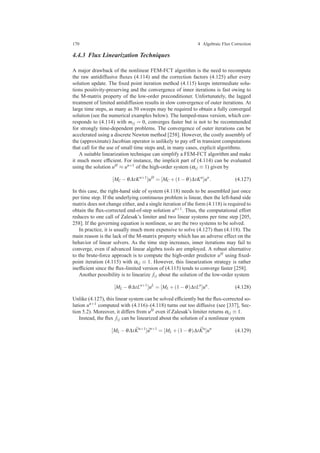 170 4 Algebraic Flux Correction
4.4.3 Flux Linearization Techniques
A major drawback of the nonlinear FEM-FCT algorithm is the need to recompute
the raw antidiffusive ﬂuxes (4.114) and the correction factors (4.125) after every
solution update. The ﬁxed point iteration method (4.115) keeps intermediate solu-
tions positivity-preserving and the convergence of inner iterations is fast owing to
the M-matrix property of the low-order preconditioner. Unfortunately, the lagged
treatment of limited antidiffusion results in slow convergence of outer iterations. At
large time steps, as many as 50 sweeps may be required to obtain a fully converged
solution (see the numerical examples below). The lumped-mass version, which cor-
responds to (4.114) with mi j = 0, converges faster but is not to be recommended
for strongly time-dependent problems. The convergence of outer iterations can be
accelerated using a discrete Newton method [258]. However, the costly assembly of
the (approximate) Jacobian operator is unlikely to pay off in transient computations
that call for the use of small time steps and, in many cases, explicit algorithms.
A suitable linearization technique can simplify a FEM-FCT algorithm and make
it much more efﬁcient. For instance, the implicit part of (4.114) can be evaluated
using the solution uH ≈ un+1 of the high-order system (αi j ≡ 1) given by
[MC −θ∆tKn+1
]uH
= [MC +(1−θ)∆tKn
]un
. (4.127)
In this case, the right-hand side of system (4.118) needs to be assembled just once
per time step. If the underlying continuous problem is linear, then the left-hand side
matrix does not change either, and a single iteration of the form (4.118) is required to
obtain the ﬂux-corrected end-of-step solution un+1. Thus, the computational effort
reduces to one call of Zalesak’s limiter and two linear systems per time step [205,
258]. If the governing equation is nonlinear, so are the two systems to be solved.
In practice, it is usually much more expensive to solve (4.127) than (4.118). The
main reason is the lack of the M-matrix property which has an adverse effect on the
behavior of linear solvers. As the time step increases, inner iterations may fail to
converge, even if advanced linear algebra tools are employed. A robust alternative
to the brute-force approach is to compute the high-order predictor uH using ﬁxed-
point iteration (4.115) with αi j ≡ 1. However, this linearization strategy is rather
inefﬁcient since the ﬂux-limited version of (4.115) tends to converge faster [258].
Another possibility is to linearize fi j about the solution of the low-order system
[ML −θ∆tLn+1
]uL
= [ML +(1−θ)∆tLn
]un
. (4.128)
Unlike (4.127), this linear system can be solved efﬁciently but the ﬂux-corrected so-
lution un+1 computed with (4.116)–(4.118) turns out too diffusive (see [337], Sec-
tion 5.2). Moreover, it differs from uH even if Zalesak’s limiter returns αi j ≡ 1.
Instead, the ﬂux fi j can be linearized about the solution of a nonlinear system
[ML −θ∆t ¯Kn+1
] ¯un+1
= [ML +(1−θ)∆t ¯Kn
]un
(4.129)
 