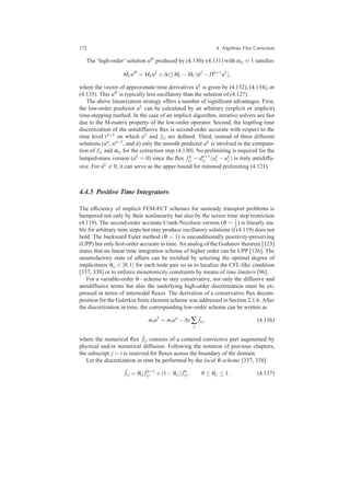 172 4 Algebraic Flux Correction
The ‘high-order’ solution uH produced by (4.130)–(4.131) with αi j ≡ 1 satisﬁes
MLuH
= MLuL
+∆t[(ML −MC) ˙uL
−Dn+1
uL
],
where the vector of approximate time derivatives ˙uL is given by (4.132), (4.134), or
(4.135). This uH is typically less oscillatory than the solution of (4.127).
The above linearization strategy offers a number of signiﬁcant advantages. First,
the low-order predictor uL can be calculated by an arbitrary (explicit or implicit)
time-stepping method. In the case of an implicit algorithm, iterative solvers are fast
due to the M-matrix property of the low-order operator. Second, the leapfrog time
discretization of the antidiffusive ﬂux is second-order accurate with respect to the
time level tn+1 on which uL and fi j are deﬁned. Third, instead of three different
solutions (un, un+1, and ˜u) only the smooth predictor uL is involved in the computa-
tion of fi j and αi j for the correction step (4.130). No prelimiting is required for the
lumped-mass version ( ˙uL = 0) since the ﬂux fL
i j = dn+1
i j (uL
i − uL
j ) is truly antidiffu-
sive. For ˙uL = 0, it can serve as the upper bound for minmod prelimiting (4.121).
4.4.5 Positive Time Integrators
The efﬁciency of implicit FEM-FCT schemes for unsteady transport problems is
hampered not only by their nonlinearity but also by the severe time step restriction
(4.119). The second-order accurate Crank-Nicolson version (θ = 1
2 ) is linearly sta-
ble for arbitrary time steps but may produce oscillatory solutions if (4.119) does not
hold. The backward Euler method (θ = 1) is unconditionally positivity-preserving
(UPP) but only ﬁrst-order accurate in time. An analog of the Godunov theorem [123]
states that no linear time integration scheme of higher order can be UPP [126]. The
unsatisfactory state of affairs can be rectiﬁed by selecting the optimal degree of
implicitness θi j ∈ [0,1] for each node pair so as to localize the CFL-like condition
[337, 338] or to enforce monotonicity constraints by means of time limiters [96].
For a variable-order θ−scheme to stay conservative, not only the diffusive and
antidiffusive terms but also the underlying high-order discretization must be ex-
pressed in terms of internodal ﬂuxes. The derivation of a conservative ﬂux decom-
position for the Galerkin ﬁnite element scheme was addressed in Section 2.1.6. After
the discretization in time, the corresponding low-order scheme can be written as
miuL
= miun
−∆t ∑
j
ˆfi j, (4.136)
where the numerical ﬂux ˆfi j consists of a centered convective part augmented by
physical and/or numerical diffusion. Following the notation of previous chapters,
the subscript j = i is reserved for ﬂuxes across the boundary of the domain.
Let the discretization in time be performed by the local θ-scheme [337, 338]
ˆfi j = θi j
ˆfn+1
i j +(1−θi j) ˆfn
i j, 0 ≤ θi j ≤ 1. (4.137)
 