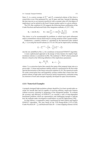 4.4 Unsteady Transport Problems 173
Since ˆfi j is a convex average of ˆfn+1
i j and ˆfn
i j, a numerical scheme of this form is
conservative even if the parameters θi j vary in space and time. Instead of adjusting
the time step size so as to preserve positivity with a constant value of θ, the degree of
implicitness can be tailored to the local Courant number and/or to a given solution.
The CFL-like condition (4.119) suggests the following linear combination of the
Crank-Nicolson and backward Euler time integration methods, cf. [337, 338]
θi j = min{θi,θj}, θi = max
1
2
,1+min 0,
mi
∆tln
ii
. (4.138)
This choice is to be recommended for problems in which local mesh reﬁnement
and/or a nonuniform velocity ﬁeld result in a strong variation of the Courant number.
Furthermore, a tentative solution uL calculated by the backward Euler method
(θi j ≡ 1) or using the local θ-scheme (4.137)–(4.138) can be improved by including
ˆfi j − ˆf
n+1/2
i j = θi j −
1
2
( ˆfn+1
i j − ˆfn
i j)
into the raw antidiffusive ﬂux fi j for a nonlinear or linearized FEM-FCT algorithm.
A more sophisticated approach to the design of time limiters for implicit high-
resolution schemes is considered in [96]. The nonlinear L-TRAP scheme proposed
therein is based on the following deﬁnition of the implicitness parameters
θi j =
θi +θj
2
, θi = 1−
1
2
¯ri,
where ¯ri is a correction factor that controls the jump of the temporal slope ratio at a
given node i. A linear and nonlinear stability analysis is performed for the ﬁrst-order
upwind discretization of the linear convection equation in 1D. The numerical results
for scalar conservation laws and hyperbolic systems conﬁrm that a linear time inte-
gration scheme of high order can be forced to satisfy monotonicity constraints using
an extension of tools and concepts originally developed for space discretizations.
4.4.6 Numerical Examples
A properly designed high-resolution scheme should be (i) at least second-order ac-
curate for smooth data and (ii) capable of resolving arbitrary small-scale features
without excessive smearing or steepening of the transported proﬁles. To evaluate
the accuracy and efﬁciency of FEM-FCT, we consider a suite of time-dependent
benchmark problems which are representative and challenging enough to indicate
how the methods under investigation would behave in real-life applications [196].
In what follows, a comparative study is performed for both explicit and implicit
FEM-FCT algorithms. The ones based on the TVD Runge-Kutta (3.97)–(3.98),
Crank-Nicolson (θ = 1
2 ), and backward Euler (θ = 1) time-stepping schemes will be
 