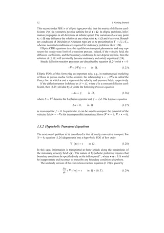12 1 Getting Started
This second-order PDE is of elliptic type provided that the matrix of diffusion coef-
ﬁcients D(x) is symmetric positive deﬁnite for all x ∈ Ω. In elliptic problems, infor-
mation propagates in all directions at inﬁnite speed. The variation of u at any point
x1 ∈ Ω may inﬂuence the solution at any other point x2 ∈ Ω and vice versa. Bound-
ary conditions of Dirichlet or Neumann type are to be prescribed on Γ = ΓD ∪ΓN,
whereas no initial conditions are required for stationary problems like (1.24).
Elliptic CDR equations describe equilibrium transport phenomena and may rep-
resent the steady-state limit of a transient process. Indeed, if the velocity ﬁeld, the
diffusion coefﬁcients, and the boundary conditions do not depend on time, then the
solution of (1.11) will eventually become stationary and satisfy equation (1.24).
Steady diffusion-reaction processes are described by equation (1.24) with v = 0
−∇·(D∇u) = s in Ω. (1.25)
Elliptic PDEs of this form play an important role, e.g., in mathematical modeling
of ﬂows in porous media. In this context, the relationship v = −D∇u is called the
Darcy law, in which v and u represent the velocity and pressure ﬁelds, respectively.
If the diffusion tensor is deﬁned as D = dI, where d is a constant diffusion coef-
ﬁcient, then (1.25) divided by d yields the following Poisson equation
−∆u = f, in Ω, (1.26)
where ∆ = ∇2 denotes the Laplacian operator and f = s/d. The Laplace equation
∆u = 0, in Ω (1.27)
is recovered for f = 0. In particular, it can be used to compute the potential of the
velocity ﬁeld v = −∇u for incompressible irrotational ﬂows (∇·v = 0, ∇×v = 0).
1.3.2 Hyperbolic Transport Equations
The next model problem to be considered is that of purely convective transport. For
D = 0, equation (1.24) degenerates into a hyperbolic PDE of ﬁrst order
∇·(vu) = s in Ω. (1.28)
In this case, information is transported at ﬁnite speeds along the streamlines of
the stationary velocity ﬁeld v(x). The nature of hyperbolic problems requires that
boundary conditions be speciﬁed only on the inﬂow part Γ−, where v·n < 0. It would
be inappropriate and incorrect to prescribe any boundary conditions elsewhere.
The unsteady version of the convection-reaction equation (1.28) is given by
∂u
∂t
+∇·(vu) = s in Ω ×(0,T). (1.29)
 