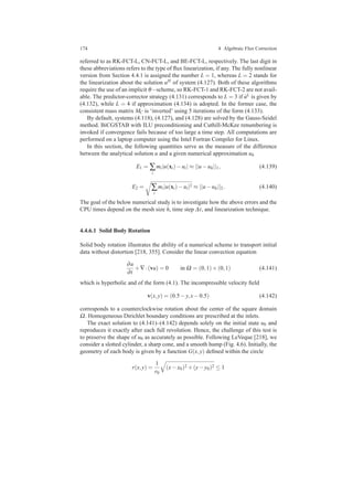 174 4 Algebraic Flux Correction
referred to as RK-FCT-L, CN-FCT-L, and BE-FCT-L, respectively. The last digit in
these abbreviations refers to the type of ﬂux linearization, if any. The fully nonlinear
version from Section 4.4.1 is assigned the number L = 1, whereas L = 2 stands for
the linearization about the solution uH of system (4.127). Both of these algorithms
require the use of an implicit θ−scheme, so RK-FCT-1 and RK-FCT-2 are not avail-
able. The predictor-corrector strategy (4.131) corresponds to L = 3 if ˙uL is given by
(4.132), while L = 4 if approximation (4.134) is adopted. In the former case, the
consistent mass matrix MC is ‘inverted’ using 5 iterations of the form (4.133).
By default, systems (4.118), (4.127), and (4.128) are solved by the Gauss-Seidel
method. BiCGSTAB with ILU preconditioning and Cuthill-McKee renumbering is
invoked if convergence fails because of too large a time step. All computations are
performed on a laptop computer using the Intel Fortran Compiler for Linux.
In this section, the following quantities serve as the measure of the difference
between the analytical solution u and a given numerical approximation uh
E1 = ∑
i
mi|u(xi)−ui| ≈ ||u−uh||1, (4.139)
E2 = ∑
i
mi|u(xi)−ui|2 ≈ ||u−uh||2. (4.140)
The goal of the below numerical study is to investigate how the above errors and the
CPU times depend on the mesh size h, time step ∆t, and linearization technique.
4.4.6.1 Solid Body Rotation
Solid body rotation illustrates the ability of a numerical scheme to transport initial
data without distortion [218, 355]. Consider the linear convection equation
∂u
∂t
+∇·(vu) = 0 in Ω = (0,1)×(0,1) (4.141)
which is hyperbolic and of the form (4.1). The incompressible velocity ﬁeld
v(x,y) = (0.5−y,x−0.5) (4.142)
corresponds to a counterclockwise rotation about the center of the square domain
Ω. Homogeneous Dirichlet boundary conditions are prescribed at the inlets.
The exact solution to (4.141)–(4.142) depends solely on the initial state u0 and
reproduces it exactly after each full revolution. Hence, the challenge of this test is
to preserve the shape of u0 as accurately as possible. Following LeVeque [218], we
consider a slotted cylinder, a sharp cone, and a smooth hump (Fig. 4.6). Initially, the
geometry of each body is given by a function G(x,y) deﬁned within the circle
r(x,y) =
1
r0
(x−x0)2 +(y−y0)2 ≤ 1
 