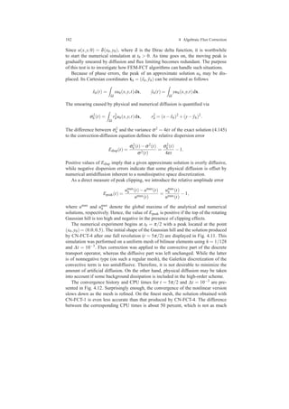 182 4 Algebraic Flux Correction
Since u(x,y,0) = δ(x0,y0), where δ is the Dirac delta function, it is worthwhile
to start the numerical simulation at t0 > 0. As time goes on, the moving peak is
gradually smeared by diffusion and ﬂux limiting becomes redundant. The purpose
of this test is to investigate how FEM-FCT algorithms can handle such situations.
Because of phase errors, the peak of an approximate solution uh may be dis-
placed. Its Cartesian coordinates ˆxh = (ˆxh, ˆyh) can be estimated as follows
ˆxh(t) =
Ω
xuh(x,y,t)dx, ˆyh(t) =
Ω
yuh(x,y,t)dx.
The smearing caused by physical and numerical diffusion is quantiﬁed via
σ2
h (t) =
Ω
r2
huh(x,y,t)dx, r2
h = (x− ˆxh)2
+(y− ˆyh)2
.
The difference between σ2
h and the variance σ2 = 4εt of the exact solution (4.145)
to the convection-diffusion equation deﬁnes the relative dispersion error
Edisp(t) =
σ2
h (t)−σ2(t)
σ2(t)
=
σ2
h (t)
4εt
−1.
Positive values of Edisp imply that a given approximate solution is overly diffusive,
while negative dispersion errors indicate that some physical diffusion is offset by
numerical antidiffusion inherent to a nondissipative space discretization.
As a direct measure of peak clipping, we introduce the relative amplitude error
Epeak(t) =
umax
h (t)−umax(t)
umax(t)
=
umax
h (t)
umax(t)
−1,
where umax and umax
h denote the global maxima of the analytical and numerical
solutions, respectively. Hence, the value of Epeak is positive if the top of the rotating
Gaussian hill is too high and negative in the presence of clipping effects.
The numerical experiment begins at t0 = π/2 with a peak located at the point
(x0,y0) = (0.0,0.5). The initial shape of the Gaussian hill and the solution produced
by CN-FCT-4 after one full revolution (t = 5π/2) are displayed in Fig. 4.11. This
simulation was performed on a uniform mesh of bilinear elements using h = 1/128
and ∆t = 10−3. Flux correction was applied to the convective part of the discrete
transport operator, whereas the diffusive part was left unchanged. While the latter
is of nonnegative type (on such a regular mesh), the Galerkin discretization of the
convective term is too antidiffusive. Therefore, it is not desirable to minimize the
amount of artiﬁcial diffusion. On the other hand, physical diffusion may be taken
into account if some background dissipation is included in the high-order scheme.
The convergence history and CPU times for t = 5π/2 and ∆t = 10−3 are pre-
sented in Fig. 4.12. Surprisingly enough, the convergence of the nonlinear version
slows down as the mesh is reﬁned. On the ﬁnest mesh, the solution obtained with
CN-FCT-1 is even less accurate than that produced by CN-FCT-4. The difference
between the corresponding CPU times is about 50 percent, which is not as much
 