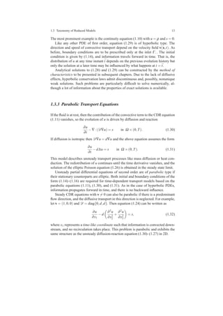 1.3 Taxonomy of Reduced Models 13
The most prominent example is the continuity equation (1.10) with u = ρ and s = 0.
Like any other PDE of ﬁrst order, equation (1.29) is of hyperbolic type. The
direction and speed of convective transport depend on the velocity ﬁeld v(x,t). As
before, boundary conditions are to be prescribed only at the inlet Γ−. The initial
condition is given by (1.14), and information travels forward in time. That is, the
distribution of u at any time instant ¯t depends on the previous evolution history but
only the solution at a later time may be inﬂuenced by what happens at t = ¯t.
Analytical solutions to (1.28) and (1.29) can be constructed by the method of
characteristics to be presented in subsequent chapters. Due to the lack of diffusive
effects, hyperbolic conservation laws admit discontinuous and, possibly, nonunique
weak solutions. Such problems are particularly difﬁcult to solve numerically, al-
though a lot of information about the properties of exact solutions is available.
1.3.3 Parabolic Transport Equations
If the ﬂuid is at rest, then the contribution of the convective term to the CDR equation
(1.11) vanishes, so the evolution of u is driven by diffusion and reaction
∂u
∂t
−∇·(D∇u) = s in Ω ×(0,T). (1.30)
If diffusion is isotropic then D∇u = d∇u and the above equation assumes the form
∂u
∂t
−d∆u = s in Ω ×(0,T). (1.31)
This model describes unsteady transport processes like mass diffusion or heat con-
duction. The redistribution of u continues until the time derivative vanishes, and the
solution of the elliptic Poisson equation (1.26) is obtained in the steady state limit.
Unsteady partial differential equations of second order are of parabolic type if
their stationary counterparts are elliptic. Both initial and boundary conditions of the
form (1.14)–(1.16) are required for time-dependent transport models based on the
parabolic equations (1.11), (1.30), and (1.31). As in the case of hyperbolic PDEs,
information propagates forward in time, and there is no backward inﬂuence.
Steady CDR equations with v = 0 can also be parabolic if there is a predominant
ﬂow direction, and the diffusive transport in this direction is neglected. For example,
let v = (1,0,0) and D = diag{0,d,d}. Then equation (1.24) can be written as
∂u
∂x1
−d
∂2u
∂x2
2
+
∂2u
∂x2
3
= s, (1.32)
where x1 represents a time-like coordinate such that information is convected down-
stream, and no recirculation takes place. This problem is parabolic and exhibits the
same structure as the unsteady diffusion-reaction equation (1.30)–(1.27) in 2D.
 