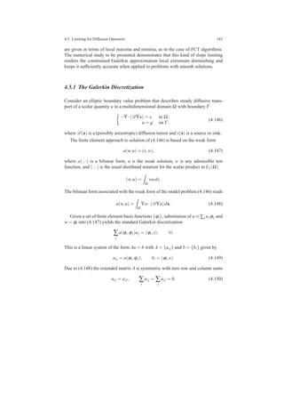 4.5 Limiting for Diffusion Operators 185
are given in terms of local maxima and minima, as in the case of FCT algorithms.
The numerical study to be presented demonstrates that this kind of slope limiting
renders the constrained Galerkin approximation local extremum diminishing and
keeps it sufﬁciently accurate when applied to problems with smooth solutions.
4.5.1 The Galerkin Discretization
Consider an elliptic boundary value problem that describes steady diffusive trans-
port of a scalar quantity u in a multidimensional domain Ω with boundary Γ
−∇·(D∇u) = s, in Ω,
u = g on Γ ,
(4.146)
where D(x) is a (possibly anisotropic) diffusion tensor and s(x) is a source or sink.
The ﬁnite element approach to solution of (4.146) is based on the weak form
a(w,u) = (s,w), (4.147)
where a(·,·) is a bilinear form, u is the weak solution, w is any admissible test
function, and (·,·) is the usual shorthand notation for the scalar product in L2(Ω)
(w,u) =
Ω
wudx.
The bilinear form associated with the weak form of the model problem (4.146) reads
a(w,u) =
Ω
∇w·(D∇u)dx. (4.148)
Given a set of ﬁnite element basis functions {ϕi}, substitution of u ≈ ∑j ujϕj and
w = ϕi into (4.147) yields the standard Galerkin discretization
∑
j
a(ϕi,ϕj)uj = (ϕi,s), ∀i.
This is a linear system of the form Au = b with A = {ai j} and b = {bi} given by
ai j = a(ϕi,ϕj), bi = (ϕi,s). (4.149)
Due to (4.148) the extended matrix A is symmetric with zero row and column sums
ai j = aji, ∑
i
ai j = ∑
j
ai j = 0. (4.150)
 