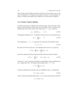 186 4 Algebraic Flux Correction
However, this discrete diffusion operator may fail to be of nonnegative type in the
sense of Deﬁnition 3.13 if the given mesh and/or the tensor D are anisotropic. To
prevent a violation of the DMP, some coefﬁcients of A may need to be adjusted.
4.5.2 Positive-Negative Splitting
As before, the process of algebraic ﬂux correction starts with conservative elimi-
nation of entries that have wrong sign. Now the stiffness matrix A resides in the
left-hand side of the linear system, so the ‘bad’ part is A+ = {a+
i j} with [311]
a+
i j := max{0,ai j}, ∀ j = i. (4.151)
The diagonal coefﬁcients of A+ are deﬁned so that it has zero row and column sums
a+
ii := − ∑
j=i
a+
i j, ∀i. (4.152)
The complement A− := A−A+ represents the ‘good’ part of the stiffness matrix
A = A+
+A−
. (4.153)
By virtue of (4.150)–(4.152), the i−th component of the vector A±u is given by
(A±
u)i = ∑
j
a±
i juj = ∑
j=i
a±
i j(uj −ui)
and can be expressed in terms of numerical ﬂuxes from one node into another
(A±
u)i = − ∑
j=i
f±
i j , f±
i j = a±
i j(ui −uj). (4.154)
The ﬂuxes f−
i j and f+
i j represent the diffusive and antidiffusive edge contributions to
row i, respectively. The i−th element of the residual vector r = b−Au is
ri = bi + ∑
j=i
( f+
i j + f−
i j ).
To enforce monotonicity constraints, the raw antidiffusive ﬂux f+
i j is replaced by
¯f+
i j = a+
i j ¯si j = αi j f+
i j , (4.155)
where ¯si j denotes the limited slope and αi j ∈ [0,1] is the correction factor such that
¯si j = αi j(ui −uj).
 