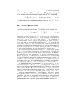 188 4 Algebraic Flux Correction
where uk = umax
i or uk = umin
i and ul = umin
j or ul = umax
j depending on the sign of
ui −uj. The edge contributions received by nodes i and j are of LED type since
0 ≤ ¯qi j ≤ qi j = 2γi ja+
i j, 0 ≤ ¯qji ≤ qji = 2γjia+
ji. (4.157)
Of course, the constrained Galerkin scheme stays conservative since ¯f+
i j + ¯f+
ji = 0.
4.5.4 Treatment of Nonlinearities
After slope limiting, the corrected ﬂuxes ¯f+
i j are inserted into the residual vector
¯r = b−A−
u+ ¯f+
, ¯f+
i = ∑
j=i
¯f+
i j (4.158)
and a defect correction scheme of the form (4.65) is employed to solve the asso-
ciated nonlinear system. The ﬁrst guess u(0) can be obtained by solving the linear
system A−uL = b or AuH = b. The ‘low-order’ solution u(0) = uL is guaranteed to
be monotone but its accuracy might be very poor due to the lack of consistency.
On the other hand, the unconstrained Galerkin solution u(0) = uH enjoys the ‘best
approximation property’ but may violate the discrete maximum principle. Before
proceeding to the next step, it is worthwhile to trim the undershoots and overshoots,
if any. This is acceptable since u(0) is just an arbitrary guess which has no inﬂuence
on the converged solution and, therefore, is not required to be conservative.
The simplest preconditioner for subsequent cycles is, again, the linear operator
¯A = A−. It does not need to be reassembled and linear solvers for (4.66) converge
rapidly owing to the M-matrix property. However, the convergence of outer itera-
tions tends to be very slow, or even fail, if the anisotropy effects are too strong.
Residual smoothing (4.62) makes it possible to achieve monotone convergence but
only the ﬁnal solution is guaranteed to satisfy the discrete maximum principle. The
alternative is to trade conservation for positivity and use one of the preconditioners
presented in Section 4.2.4. Then intermediate results are devoid of spurious oscilla-
tions and converge to the mass-conserving ﬁnal solution in a monotone fashion.
The relaxation factors for preconditioners (4.73) and (4.74) with L = −A− de-
pend on the nonnegative coefﬁcients ¯qi j and qi j related by (4.157). The former ver-
sion converges faster but the nonlinear diagonal part of ¯A must be updated along
with the solution. Anyhow, thousands of defect correction steps may be required to
make the Euclidean norm of the residual as small as 10−10 on a ﬁne mesh. Then the
nonlinearity of the slope-limited Galerkin scheme results in a high overhead cost.
Setting the off-diagonal entries of ¯A to zero leads to a fully explicit solution
strategy but the number of outer iterations increases further. As in the case of linear
systems that result from the discretization of elliptic problems, convergence rates
deteriorate as the mesh is reﬁned. Multigrid acceleration of the basic defect correc-
tion scheme seems to be a promising way to make computations more efﬁcient.
 