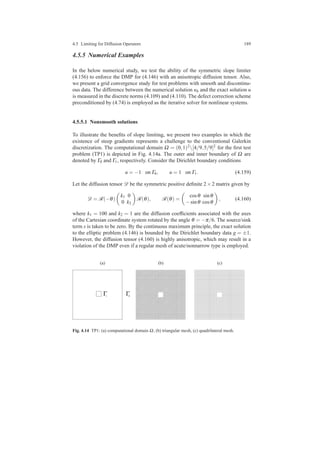 4.5 Limiting for Diffusion Operators 189
4.5.5 Numerical Examples
In the below numerical study, we test the ability of the symmetric slope limiter
(4.156) to enforce the DMP for (4.146) with an anisotropic diffusion tensor. Also,
we present a grid convergence study for test problems with smooth and discontinu-
ous data. The difference between the numerical solution uh and the exact solution u
is measured in the discrete norms (4.109) and (4.110). The defect correction scheme
preconditioned by (4.74) is employed as the iterative solver for nonlinear systems.
4.5.5.1 Nonsmooth solutions
To illustrate the beneﬁts of slope limiting, we present two examples in which the
existence of steep gradients represents a challenge to the conventional Galerkin
discretization. The computational domain Ω = (0,1)2[4/9,5/9]2 for the ﬁrst test
problem (TP1) is depicted in Fig. 4.14a. The outer and inner boundary of Ω are
denoted by Γ0 and Γ1, respectively. Consider the Dirichlet boundary conditions
u = −1 on Γ0, u = 1 on Γ1. (4.159)
Let the diffusion tensor D be the symmetric positive deﬁnite 2×2 matrix given by
D = R(−θ)
k1 0
0 k2
R(θ), R(θ) =
cosθ sinθ
−sinθ cosθ
, (4.160)
where k1 = 100 and k2 = 1 are the diffusion coefﬁcients associated with the axes
of the Cartesian coordinate system rotated by the angle θ = −π/6. The source/sink
term s is taken to be zero. By the continuous maximum principle, the exact solution
to the elliptic problem (4.146) is bounded by the Dirichlet boundary data g = ±1.
However, the diffusion tensor (4.160) is highly anisotropic, which may result in a
violation of the DMP even if a regular mesh of acute/nonnarrow type is employed.
(a) (b) (c)
Fig. 4.14 TP1: (a) computational domain Ω, (b) triangular mesh, (c) quadrilateral mesh.
 