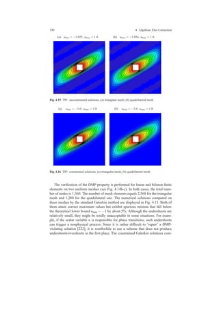 190 4 Algebraic Flux Correction
(a) umin = −1.055, umax = 1.0 (b) umin = −1.054, umax = 1.0
Fig. 4.15 TP1: unconstrained solutions, (a) triangular mesh, (b) quadrilateral mesh.
(a) umin = −1.0, umax = 1.0 (b) umin = −1.0, umax = 1.0
Fig. 4.16 TP1: constrained solutions, (a) triangular mesh, (b) quadrilateral mesh.
The veriﬁcation of the DMP property is performed for linear and bilinear ﬁnite
elements on two uniform meshes (see Fig. 4.14b-c). In both cases, the total num-
ber of nodes is 1,360. The number of mesh elements equals 2,560 for the triangular
mesh and 1,280 for the quadrilateral one. The numerical solutions computed on
these meshes by the standard Galerkin method are displayed in Fig. 4.15. Both of
them attain correct maximum values but exhibit spurious minima that fall below
the theoretical lower bound umin = −1 by about 5%. Although the undershoots are
relatively small, they might be totally unacceptable in some situations. For exam-
ple, if the scalar variable u is responsible for phase transitions, such undershoots
can trigger a nonphysical process. Since it is rather difﬁcult to ‘repair’ a DMP-
violating solution [222], it is worthwhile to use a scheme that does not produce
undershoots/overshoots in the ﬁrst place. The constrained Galerkin solutions com-
 