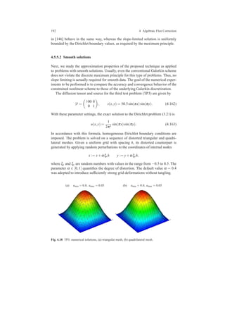 192 4 Algebraic Flux Correction
in [146] behave in the same way, whereas the slope-limited solution is uniformly
bounded by the Dirichlet boundary values, as required by the maximum principle.
4.5.5.2 Smooth solutions
Next, we study the approximation properties of the proposed technique as applied
to problems with smooth solutions. Usually, even the conventional Galerkin scheme
does not violate the discrete maximum principle for this type of problems. Thus, no
slope limiting is actually required for smooth data. The goal of the numerical exper-
iments to be performed is to compare the accuracy and convergence behavior of the
constrained nonlinear scheme to those of the underlying Galerkin discretization.
The diffusion tensor and source for the third test problem (TP3) are given by
D =
100 0
0 1
, s(x,y) = 50.5sin(πx)sin(πy). (4.162)
With these parameter settings, the exact solution to the Dirichlet problem (3.21) is
u(x,y) =
1
2π2
sin(πx)sin(πy). (4.163)
In accordance with this formula, homogeneous Dirichlet boundary conditions are
imposed. The problem is solved on a sequence of distorted triangular and quadri-
lateral meshes. Given a uniform grid with spacing h, its distorted counterpart is
generated by applying random perturbations to the coordinates of internal nodes
x := x+αξxh y := y+αξyh,
where ξx and ξy are random numbers with values in the range from −0.5 to 0.5. The
parameter α ∈ [0,1] quantiﬁes the degree of distortion. The default value α = 0.4
was adopted to introduce sufﬁciently strong grid deformations without tangling.
(a) umin = 0.0, umax = 0.05 (b) umin = 0.0, umax = 0.05
Fig. 4.18 TP3: numerical solutions, (a) triangular mesh, (b) quadrilateral mesh.
 