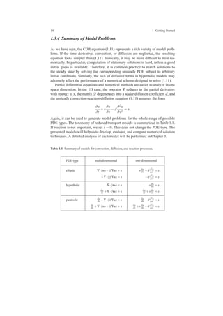 14 1 Getting Started
1.3.4 Summary of Model Problems
As we have seen, the CDR equation (1.11) represents a rich variety of model prob-
lems. If the time derivative, convection, or diffusion are neglected, the resulting
equation looks simpler than (1.11). Ironically, it may be more difﬁcult to treat nu-
merically. In particular, computation of stationary solutions is hard, unless a good
initial guess is available. Therefore, it is common practice to march solutions to
the steady state by solving the corresponding unsteady PDE subject to arbitrary
initial conditions. Similarly, the lack of diffusive terms in hyperbolic models may
adversely affect the performance of a numerical scheme designed to solve (1.11).
Partial differential equations and numerical methods are easier to analyze in one
space dimension. In the 1D case, the operator ∇ reduces to the partial derivative
with respect to x, the matrix D degenerates into a scalar diffusion coefﬁcient d, and
the unsteady convection-reaction-diffusion equation (1.11) assumes the form
∂u
∂t
+v
∂u
∂x
−d
∂2u
∂x2
= s.
Again, it can be used to generate model problems for the whole range of possible
PDE types. The taxonomy of reduced transport models is summarized in Table 1.1.
If reaction is not important, we set s = 0. This does not change the PDE type. The
presented models will help us to develop, evaluate, and compare numerical solution
techniques. A detailed analysis of each model will be performed in Chapter 3.
Table 1.1 Summary of models for convection, diffusion, and reaction processes.
PDE type multidimensional one-dimensional
elliptic ∇·(vu−D∇u) = s v∂u
∂x −d ∂2u
∂x2 = s
−∇·(D∇u) = s −d ∂2u
∂x2 = s
hyperbolic ∇·(vu) = s v∂u
∂x = s
∂u
∂t +∇·(vu) = s ∂u
∂t +v∂u
∂x = s
parabolic ∂u
∂t −∇·(D∇u) = s ∂u
∂t −d ∂2u
∂x2 = s
∂u
∂t +∇·(vu−D∇u) = s ∂u
∂t +v∂u
∂x −d ∂2u
∂x2 = s
 