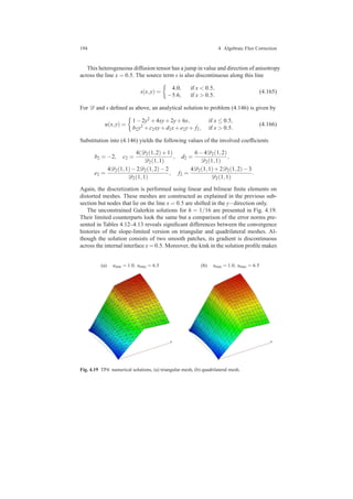 194 4 Algebraic Flux Correction
This heterogeneous diffusion tensor has a jump in value and direction of anisotropy
across the line x = 0.5. The source term s is also discontinuous along this line
s(x,y) =
4.0, if x < 0.5,
−5.6, if x > 0.5.
(4.165)
For D and s deﬁned as above, an analytical solution to problem (4.146) is given by
u(x,y) =
1−2y2 +4xy+2y+6x, if x ≤ 0.5,
b2y2 +c2xy+d2x+e2y+ f2, if x > 0.5.
(4.166)
Substitution into (4.146) yields the following values of the involved coefﬁcients
b2 = −2, c2 =
4(D2(1,2)+1)
D2(1,1)
, d2 =
6−4D2(1,2)
D2(1,1)
,
e2 =
4D2(1,1)−2D2(1,2)−2
D2(1,1)
, f2 =
4D2(1,1)+2D2(1,2)−3
D2(1,1)
.
Again, the discretization is performed using linear and bilinear ﬁnite elements on
distorted meshes. These meshes are constructed as explained in the previous sub-
section but nodes that lie on the line x = 0.5 are shifted in the y−direction only.
The unconstrained Galerkin solutions for h = 1/16 are presented in Fig. 4.19.
Their limited counterparts look the same but a comparison of the error norms pre-
sented in Tables 4.12–4.13 reveals signiﬁcant differences between the convergence
histories of the slope-limited version on triangular and quadrilateral meshes. Al-
though the solution consists of two smooth patches, its gradient is discontinuous
across the internal interface x = 0.5. Moreover, the kink in the solution proﬁle makes
(a) umin = 1.0, umax = 6.5 (b) umin = 1.0, umax = 6.5
Fig. 4.19 TP4: numerical solutions, (a) triangular mesh, (b) quadrilateral mesh.
 