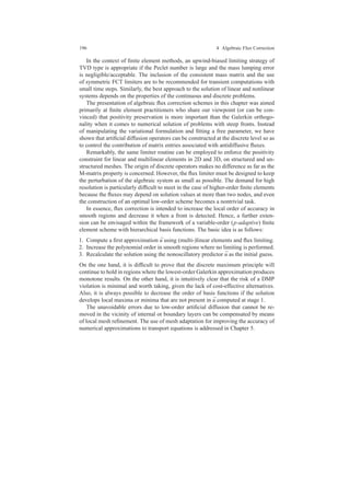 196 4 Algebraic Flux Correction
In the context of ﬁnite element methods, an upwind-biased limiting strategy of
TVD type is appropriate if the Peclet number is large and the mass lumping error
is negligible/acceptable. The inclusion of the consistent mass matrix and the use
of symmetric FCT limiters are to be recommended for transient computations with
small time steps. Similarly, the best approach to the solution of linear and nonlinear
systems depends on the properties of the continuous and discrete problems.
The presentation of algebraic ﬂux correction schemes in this chapter was aimed
primarily at ﬁnite element practitioners who share our viewpoint (or can be con-
vinced) that positivity preservation is more important than the Galerkin orthogo-
nality when it comes to numerical solution of problems with steep fronts. Instead
of manipulating the variational formulation and ﬁtting a free parameter, we have
shown that artiﬁcial diffusion operators can be constructed at the discrete level so as
to control the contribution of matrix entries associated with antidiffusive ﬂuxes.
Remarkably, the same limiter routine can be employed to enforce the positivity
constraint for linear and multilinear elements in 2D and 3D, on structured and un-
structured meshes. The origin of discrete operators makes no difference as far as the
M-matrix property is concerned. However, the ﬂux limiter must be designed to keep
the perturbation of the algebraic system as small as possible. The demand for high
resolution is particularly difﬁcult to meet in the case of higher-order ﬁnite elements
because the ﬂuxes may depend on solution values at more than two nodes, and even
the construction of an optimal low-order scheme becomes a nontrivial task.
In essence, ﬂux correction is intended to increase the local order of accuracy in
smooth regions and decrease it when a front is detected. Hence, a further exten-
sion can be envisaged within the framework of a variable-order (p-adaptive) ﬁnite
element scheme with hierarchical basis functions. The basic idea is as follows:
1. Compute a ﬁrst approximation ¯u using (multi-)linear elements and ﬂux limiting.
2. Increase the polynomial order in smooth regions where no limiting is performed.
3. Recalculate the solution using the nonoscillatory predictor ¯u as the initial guess.
On the one hand, it is difﬁcult to prove that the discrete maximum principle will
continue to hold in regions where the lowest-order Galerkin approximation produces
monotone results. On the other hand, it is intuitively clear that the risk of a DMP
violation is minimal and worth taking, given the lack of cost-effective alternatives.
Also, it is always possible to decrease the order of basis functions if the solution
develops local maxima or minima that are not present in ¯u computed at stage 1.
The unavoidable errors due to low-order artiﬁcial diffusion that cannot be re-
moved in the vicinity of internal or boundary layers can be compensated by means
of local mesh reﬁnement. The use of mesh adaptation for improving the accuracy of
numerical approximations to transport equations is addressed in Chapter 5.
 