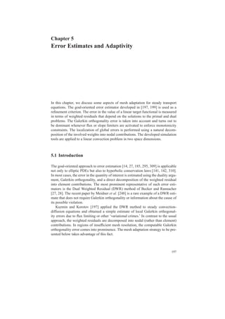 Chapter 5
Error Estimates and Adaptivity
In this chapter, we discuss some aspects of mesh adaptation for steady transport
equations. The goal-oriented error estimator developed in [197, 199] is used as a
reﬁnement criterion. The error in the value of a linear target functional is measured
in terms of weighted residuals that depend on the solutions to the primal and dual
problems. The Galerkin orthogonality error is taken into account and turns out to
be dominant whenever ﬂux or slope limiters are activated to enforce monotonicity
constraints. The localization of global errors is performed using a natural decom-
position of the involved weights into nodal contributions. The developed simulation
tools are applied to a linear convection problem in two space dimensions.
5.1 Introduction
The goal-oriented approach to error estimation [14, 27, 185, 295, 309] is applicable
not only to elliptic PDEs but also to hyperbolic conservation laws [141, 142, 310].
In most cases, the error in the quantity of interest is estimated using the duality argu-
ment, Galerkin orthogonality, and a direct decomposition of the weighted residual
into element contributions. The most prominent representative of such error esti-
mators is the Dual Weighted Residual (DWR) method of Becker and Rannacher
[27, 28]. The recent paper by Meidner et al. [248] is a rare example of a DWR esti-
mate that does not require Galerkin orthogonality or information about the cause of
its possible violation.
Kuzmin and Korotov [197] applied the DWR method to steady convection-
diffusion equations and obtained a simple estimate of local Galerkin orthogonal-
ity errors due to ﬂux limiting or other ‘variational crimes.’ In contrast to the usual
approach, the weighted residuals are decomposed into nodal (rather than element)
contributions. In regions of insufﬁcient mesh resolution, the computable Galerkin
orthogonality error comes into prominence. The mesh adaptation strategy to be pre-
sented below takes advantage of this fact.
197
 