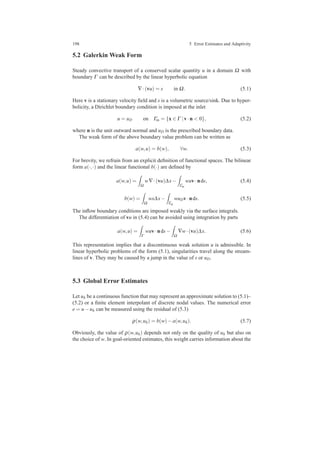 198 5 Error Estimates and Adaptivity
5.2 Galerkin Weak Form
Steady convective transport of a conserved scalar quantity u in a domain Ω with
boundary Γ can be described by the linear hyperbolic equation
∇·(vu) = s in Ω. (5.1)
Here v is a stationary velocity ﬁeld and s is a volumetric source/sink. Due to hyper-
bolicity, a Dirichlet boundary condition is imposed at the inlet
u = uD on Γin = {x ∈ Γ |v·n < 0}, (5.2)
where n is the unit outward normal and uD is the prescribed boundary data.
The weak form of the above boundary value problem can be written as
a(w,u) = b(w), ∀w. (5.3)
For brevity, we refrain from an explicit deﬁnition of functional spaces. The bilinear
form a(·,·) and the linear functional b(·) are deﬁned by
a(w,u) =
Ω
w∇·(vu)∆x−
Γin
wuv·nds, (5.4)
b(w) =
Ω
ws∆x−
Γin
wuDv·nds. (5.5)
The inﬂow boundary conditions are imposed weakly via the surface integrals.
The differentiation of vu in (5.4) can be avoided using integration by parts
a(w,u) =
Γ
wuv·nds−
Ω
∇w·(vu)∆x. (5.6)
This representation implies that a discontinuous weak solution u is admissible. In
linear hyperbolic problems of the form (5.1), singularities travel along the stream-
lines of v. They may be caused by a jump in the value of s or uD.
5.3 Global Error Estimates
Let uh be a continuous function that may represent an approximate solution to (5.1)–
(5.2) or a ﬁnite element interpolant of discrete nodal values. The numerical error
e = u−uh can be measured using the residual of (5.3)
ρ(w,uh) = b(w)−a(w,uh). (5.7)
Obviously, the value of ρ(w,uh) depends not only on the quality of uh but also on
the choice of w. In goal-oriented estimates, this weight carries information about the
 