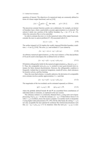 5.3 Global Error Estimates 199
quantities of interest. The objectives of a numerical study are commonly deﬁned in
terms of a linear output functional, such as [310]
j(u) =
Ω
gu∆x+
Γout
huv·nds, g,h ∈ {0,1}. (5.8)
The piecewise-constant function g picks out a subdomain, for example, an interior
or boundary layer, where a particularly accurate approximation to u is desired. The
selector h picks out a portion of the outﬂow boundary Γout = {x ∈ Γ |v · n > 0},
where the convective ﬂux is to be controlled.
In order to estimate the error j(e) in the numerical value of the output functional,
consider the dual or adjoint problem [27, 28] associated with (5.3)
a(z,e) = j(e), ∀e. (5.9)
The surface integral in (5.8) implies the weakly imposed Dirichlet boundary condi-
tion z = h on Γout [310]. The error j(e) and residual (5.7) are related by
j(u−uh) = a(z,u−uh) = ρ(z,uh). (5.10)
An arbitrary numerical approximation zh to the exact solution z of the dual problem
(5.9) can be used to decompose the so-deﬁned error as follows
j(u−uh) = ρ(z−zh,uh)+ρ(zh,uh). (5.11)
If Galerkin orthogonality holds for the numerical approximation uh, then ρ(zh,uh) =
0. Thus, the computable term ρ(zh,uh) is omitted in most goal-oriented error es-
timates for ﬁnite element discretizations. However, the orthogonality condition is
frequently violated due to numerical integration, round-off errors, slack tolerances
for iterative solvers, and ﬂux limiting.
Since the exact dual solution z is usually unknown, the derivation of a computable
error estimate involves another approximation ˆz ≈ z such that
j(u−uh) ≈ ρ(ˆz−zh,uh)+ρ(zh,uh). (5.12)
The magnitudes of the two residuals can be estimated separately as follows:
|ρ(ˆz−zh,uh)| ≤ Φ, |ρ(zh,uh)| ≤Ψ, (5.13)
where the globally deﬁned bounds Φ and Ψ are assembled from contributions of
individual nodes or elements, as explained in the next section.
The reference solution ˆz is commonly obtained from zh using some sort of post-
processing. If ρ(zh,uh) = 0, then the estimate j(u−uh) ≈ 0 that follows from (5.12)
with ˆz = zh is worthless, hence the need to compute ˆz on another mesh or interpolate
it using higher-order polynomials [197, 295]. On the other hand, the setting ˆz = zh is
not only acceptable but also optimal for nonlinear ﬂux-limited discretizations such
that j(u − uh) ≈ ρ(zh,uh) = 0. In situations when the term ρ(z − zh,uh) is non-
 