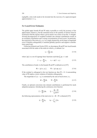 200 5 Error Estimates and Adaptivity
negligible, extra work needs to be invested into the recovery of a superconvergent
approximation ˆz = zh.
5.4 Local Error Estimates
The global upper bounds Φ and Ψ make it possible to verify the accuracy of the
approximate solution uh but the estimated errors in the quantity of interest must be
localized to ﬁnd the regions where a given mesh is too coarse or too ﬁne. A straight-
forward decomposition of weighted residuals into element contributions results in
an oscillatory distribution and a strong overestimation of local errors. In particular,
the restriction of the term ρ(zh,uh) to a single element Ωk can be large in magnitude
even if Galerkin orthogonality is satisﬁed globally (positive and negative contribu-
tions cancel out).
Following Schmich and Vexler [295], we decompose Φ and Ψ into local bounds
associated with the nodes of the mesh on which zh is deﬁned. Let
zh = ∑
i
ziϕi, (5.14)
where {ϕi} is a set of Lagrange basis functions such that ∑i ϕi ≡ 1 and
ˆz−zh = ∑
i
wi, wi = ϕi(ˆz−zh). (5.15)
The contribution of node i to the bounds Φ and Ψ is deﬁned as in [197]
Φi = |ρ(wi,uh)|, Ψi = |ρ(ziϕi,uh)|. (5.16)
If the residual is orthogonal to the test function ϕi, then Ψi = 0. A nonvanishing
value of Ψi implies a local violation of Galerkin orthogonality.
The magnitude of j(u−uh) is estimated by the sum of local errors, i.e.,
Φ = ∑
i
Φi, Ψ = ∑
i
Ψi. (5.17)
Finally, an optional conversion into element contributions is performed for mesh
adaptation purposes. Introducing the continuous error function
ξ = ∑
i
ξiϕi, ξi =
Φi +Ψi
Ω ϕi∆x
, (5.18)
the following representation of the total error η = Φ +Ψ is obtained [197]
η = ∑
k
ηk, ηk =
Ωk
ξ∆x. (5.19)
 