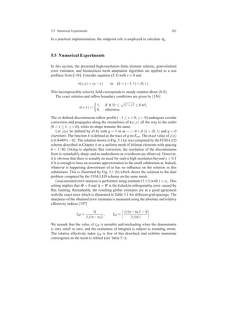 5.5 Numerical Experiments 201
In a practical implementation, the midpoint rule is employed to calculate ηk.
5.5 Numerical Experiments
In this section, the presented high-resolution ﬁnite element scheme, goal-oriented
error estimator, and hierarchical mesh adaptation algorithm are applied to a test
problem from [156]. Consider equation (5.1) with s ≡ 0 and
v(x,y) = (y,−x) in Ω = (−1,1)×(0,1).
This incompressible velocity ﬁeld corresponds to steady rotation about (0,0).
The exact solution and inﬂow boundary conditions are given by [156]
u(x,y) =
1, if 0.35 ≤ x2 +y2 ≤ 0.65,
0, otherwise.
The so-deﬁned discontinuous inﬂow proﬁle (−1 ≤ x < 0, y = 0) undergoes circular
convection and propagates along the streamlines of v(x,y) all the way to the outlet
(0 < x ≤ 1, y = 0), while its shape remains the same.
Let j(u) be deﬁned by (5.8) with g = 1 in ω = (−0.1,0.1) × (0,1) and g = 0
elsewhere. The function h is deﬁned as the trace of g on Γout. The exact value of j(u)
is 6.04497e−02. The solution shown in Fig. 5.1 (a) was computed by the FEM-LED
scheme described in Chapter 4 on a uniform mesh of bilinear elements with spacing
h = 1/80. Owing to algebraic ﬂux correction, the resolution of the discontinuous
front is remarkably sharp, and no undershoots or overshoots are observed. However,
it is obvious that there is actually no need for such a high resolution beyond x > 0.1
if it is enough to have an accurate approximation in the small subdomain ω. Indeed,
whatever is happening downstream of ω has no inﬂuence on the solution in this
subdomain. This is illustrated by Fig. 5.1 (b) which shows the solution to the dual
problem computed by the FEM-LED scheme on the same mesh.
Goal-oriented error analysis is performed using estimate (5.12) with ˆz = zh. This
setting implies that Φ = 0 and η =Ψ is the Galerkin orthogonality error caused by
ﬂux limiting. Remarkably, the resulting global estimates are in a good agreement
with the exact error which is illustrated in Table 5.1 for different grid spacings. The
sharpness of the obtained error estimates is measured using the absolute and relative
effectivity indices [197]
Ieff =
η
|( j(u−uh)|
, Irel =
|( j(u−uh)|−η
|( j(u)|
.
We remark that the value of Ieff is unstable and misleading when the denominator
is very small or zero, and the evaluation of integrals is subject to rounding errors.
The relative effectivity index Ieff is free of this drawback and exhibits monotone
convergence as the mesh is reﬁned (see Table 5.1).
 