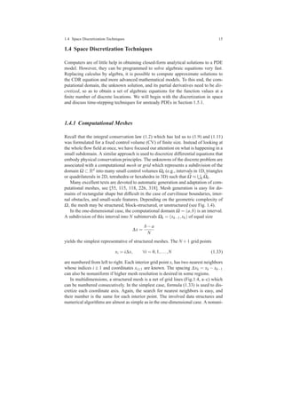 1.4 Space Discretization Techniques 15
1.4 Space Discretization Techniques
Computers are of little help in obtaining closed-form analytical solutions to a PDE
model. However, they can be programmed to solve algebraic equations very fast.
Replacing calculus by algebra, it is possible to compute approximate solutions to
the CDR equation and more advanced mathematical models. To this end, the com-
putational domain, the unknown solution, and its partial derivatives need to be dis-
cretized, so as to obtain a set of algebraic equations for the function values at a
ﬁnite number of discrete locations. We will begin with the discretization in space
and discuss time-stepping techniques for unsteady PDEs in Section 1.5.1.
1.4.1 Computational Meshes
Recall that the integral conservation law (1.2) which has led us to (1.9) and (1.11)
was formulated for a ﬁxed control volume (CV) of ﬁnite size. Instead of looking at
the whole ﬂow ﬁeld at once, we have focused our attention on what is happening in a
small subdomain. A similar approach is used to discretize differential equations that
embody physical conservation principles. The unknowns of the discrete problem are
associated with a computational mesh or grid which represents a subdivision of the
domain Ω ⊂ Rd into many small control volumes Ωk (e.g., intervals in 1D, triangles
or quadrilaterals in 2D, tetrahedra or hexahedra in 3D) such that ¯Ω ≈ k
¯Ωk.
Many excellent texts are devoted to automatic generation and adaptation of com-
putational meshes, see [55, 115, 118, 226, 318]. Mesh generation is easy for do-
mains of rectangular shape but difﬁcult in the case of curvilinear boundaries, inter-
nal obstacles, and small-scale features. Depending on the geometric complexity of
Ω, the mesh may be structured, block-structured, or unstructured (see Fig. 1.4).
In the one-dimensional case, the computational domain Ω = (a,b) is an interval.
A subdivision of this interval into N subintervals Ωk = (xk−1,xk) of equal size
∆x =
b−a
N
yields the simplest representative of structured meshes. The N +1 grid points
xi = i∆x, ∀i = 0,1,...,N (1.33)
are numbered from left to right. Each interior grid point xi has two nearest neighbors
whose indices i ± 1 and coordinates xi±1 are known. The spacing ∆xk = xk − xk−1
can also be nonuniform if higher mesh resolution is desired in some regions.
In multidimensions, a structured mesh is a net of grid lines (Fig.1.4, a–c) which
can be numbered consecutively. In the simplest case, formula (1.33) is used to dis-
cretize each coordinate axis. Again, the search for nearest neighbors is easy, and
their number is the same for each interior point. The involved data structures and
numerical algorithms are almost as simple as in the one-dimensional case. A nonuni-
 