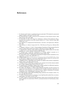 References
1. M. Aftosmis and N. Kroll, A quadrilateral based second-order TVD method for unstructured
adaptive methods. AIAA Paper, 91-0124, 1991.
2. M. Ainsworth and J.T. Oden, A Posteriori Error Estimation in Finite Element Analysis. John
Wiley & Sons, New York, 2000.
3. M. Ainsworth, J.Z. Zhu, A.W. Craig, O.C. Zienkiewicz, Analysis of the Zienkiewicz-Zhu a-
posteriori error estimator in the ﬁnite element method. Int. J. Numer. Methods Engrg. 28:9
(1989) 2161–2174.
4. J.D. Anderson, Jr., Computational Fluid Dynamics. The Basics with Applications. McGraw-
Hill, 1995.
5. J.D. Anderson, Jr., Modern Compressible Flow: With Historical Perspective, McGraw-Hill,
1990.
6. F. Angrand, A. Derieux, L. Loth, G. Vijayasundaram, Simulation of Euler transonic ﬂows by
means of explicit ﬁnite element type schemes. INRIA Research Report 250, 1983.
7. F. Angrand and A. Derieux, Some explicit triangular ﬁnite element schemes for the Euler
equations. Int. J. Numer. Methods Fluids 4 (1984) 749–764.
8. P. Arminjon and A. Dervieux, Construction of TVD-like artiﬁcial viscosities on 2-
dimensional arbitrary FEM grids. INRIA Research Report 1111, 1989.
9. M. Arora and P.L. Roe, A well-behaved TVD limiter for high-resolution calculations of un-
steady ﬂow. J. Comput. Phys. 132 (1997) 3–11.
10. Athena test suite, http://www.astro.virginia.edu/VITA/ATHENA/dmr.html.
11. K. Baba and M. Tabata, On a conservative upwind ﬁnite element scheme for convective dif-
fusion equations. RAIRO Numerical Analysis 15 (1981) 3–25.
12. I. Babuˇska and W.C. Rheinboldt, Error estimates for adaptive ﬁnite element computations.
SIAM J. Numer. Anal. 15:4 (1978) 736–354.
13. I. Babuˇska and W.C. Rheinboldt, A posteriori error estimates for the ﬁnite element method.
Int. J. Numer. Methods Engrg. 12:10 (1978) 1597–1615.
14. W. Bangerth and R. Rannacher, Adaptive ﬁnite element methods for differential equations.
Lectures in Mathematics, ETH Z¨urich, Birkh¨auser, 2003.
15. R.E. Bank, A.H. Sherman, A. Weiser, Some reﬁnement algorithms and data structures for
regular local mesh reﬁnement. In: R. Stepleman (ed.), Scientiﬁc Computing, Applications of
Mathematics and Computing to the Physical Sciences, IMACS Transactions on Scientiﬁc
Computation, Vol. I. North-Holland, Amsterdam, 1983, 3–17.
16. R.E. Bank and R.K. Smith, Mesh smoothing using a posteriori error estimates. SIAM J. Nu-
mer. Anal. 34 (1997) 979–997.
17. T.J. Barth, Numerical aspects of computing viscous high Reynolds number ﬂows on unstruc-
tured meshes. AIAA Paper, 91-0721, 1991.
18. T.J. Barth, Aspects of unstructured grids and ﬁnite volume solvers for the Euler and Navier-
Stokes equations. In: Lecture Series 1994-05, von Karman Institute for Fluid Dynamics, Brus-
sels, 1994.
205
 