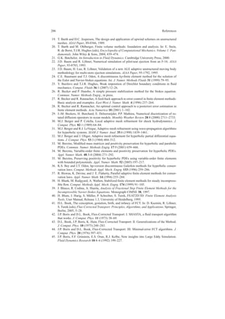 206 References
19. T. Barth and D.C. Jespersen, The design and application of upwind schemes on unstructured
meshes. AIAA Paper, 89-0366, 1989.
20. T. Barth and M. Ohlberger, Finite volume methods: foundation and analysis. In: E. Stein,
R. de Borst, T.J.R. Hughes (eds), Encyclopedia of Computational Mechanics, Volume 1: Fun-
damentals. John Wiley & Sons, 2004, 439–474.
21. G.K. Batchelor, An Introduction to Fluid Dynamics. Cambridge University Press, 2000.
22. J.D. Baum and R. L¨ohner, Numerical simulation of pilot/seat ejection from an F-16. AIAA
Paper, 93-0783, 1993.
23. J.D. Baum, H. Luo, R. L¨ohner, Validation of a new ALE adaptive unstructured moving body
methodology for multi-store ejection simulations. AIAA Paper, 95-1792, 1995.
24. C.E. Baumann and T.J. Oden, A discontinuous hp-ﬁnite element method for the solution of
the Euler and Navier-Stokes equations. Int. J. Numer. Methods Fluids 31 (1999) 79–95.
25. Y. Bazilevs and T.J.R. Hughes, Weak imposition of Dirichlet boundary conditions in ﬂuid
mechanics. Comput. Fluids 36:1 (2007) 12–26.
26. R. Becker and P. Hansbo, A simple pressure stabilization method for the Stokes equation.
Commun. Numer. Methods Engrg., in press.
27. R. Becker and R. Rannacher, A feed-back approach to error control in ﬁnite element methods:
Basic analysis and examples. East-West J. Numer. Math. 4 (1996) 237–264.
28. R. Becker and R. Rannacher, An optimal control approach to a posteriori error estimation in
ﬁnite element methods. Acta Numerica 10 (2001) 1–102.
29. J.-M. Beckers, H. Burchard, E. Deleersnijder, P.P. Mathieu, Numerical discretization of ro-
tated diffusion operators in ocean models. Monthly Weather Review 28:8 (2000) 2711–2733.
30. M.J. Berger and P. Colella, Local adaptive mesh reﬁnement for shock hydrodynamics. J.
Comput. Phys. 82:1 (1989) 64–84.
31. M.J. Berger and R.J. LeVeque, Adaptive mesh reﬁnement using wave-propagation algorithms
for hyperbolic systems. SIAM J. Numer. Anal. 35:6 (1998) 1439–1461.
32. M.J. Berger and J. Oliger, Adaptive mesh reﬁnement for hyperbolic partial differential equa-
tions. J. Comput. Phys. 53:3 (1984) 484–512.
33. M. Berzins, Modiﬁed mass matrices and positivity preservation for hyperbolic and parabolic
PDEs. Commun. Numer. Methods Engrg. 17:9 (2001) 659–666.
34. M. Berzins, Variable-order ﬁnite elements and positivity preservation for hyperbolic PDEs.
Appl. Numer. Math. 48:3-4 (2004) 271–292.
35. M. Berzins, Preserving positivity for hyperbolic PDEs using variable-order ﬁnite elements
with bounded polynomials. Appl. Numer. Math. 52 (2005) 197–217.
36. K.S. Bey and J.T. Oden, hp-version discontinuous Galerkin methods for hyperbolic conser-
vation laws. Comput. Methods Appl. Mech. Engrg. 133 (1996) 259–286.
37. R. Biswas, K. Devine, and J. E. Flaherty, Parallel adaptive ﬁnite element methods for conser-
vation laws. Appl. Numer. Math. 14 (1994) 255–284.
38. H. Blank, M. Rudgyard, A. Wathen, Stabilized ﬁnite element methods for steady incompress-
ible ﬂow. Comput. Methods Appl. Mech. Engrg. 174 (1999) 91–105.
39. J. Blasco, R. Codina, A. Huerta, Analysis of Fractional Step Finite Element Methods for the
Incompressible Navier-Stokes Equations. Monograph CIMNE 38, 1997.
40. H. Blum, J. Harig, S. M¨uller, P. Schreiber, S. Turek, FEAT2D/3D: Finite Element Analysis
Tools, User Manual, Release 1.3, University of Heidelberg, 1995.
41. D.L. Book, The conception, gestation, birth, and infancy of FCT. In: D. Kuzmin, R. L¨ohner,
S. Turek (eds), Flux-Corrected Transport: Principles, Algorithms, and Applications. Springer,
Berlin, 2005, 5–28.
42. J.P. Boris and D.L. Book, Flux-Corrected Transport: I. SHASTA, a ﬂuid transport algorithm
that works. J. Comput. Phys. 11 (1973) 38–69.
43. D.L. Book, J.P. Boris, K. Hain, Flux-Corrected Transport: II. Generalizations of the Method.
J. Comput. Phys. 18 (1975) 248–283.
44. J.P. Boris and D.L. Book, Flux-Corrected Transport: III. Minimal-error FCT algorithms. J.
Comput. Phys. 20 (1976) 397–431.
45. J.P. Boris, F.F. Grinstein, E.S. Oran, R.J. Kolbe, New insights into Large Eddy Simulation.
Fluid Dynamics Research 10:4–6 (1992) 199–227.
 