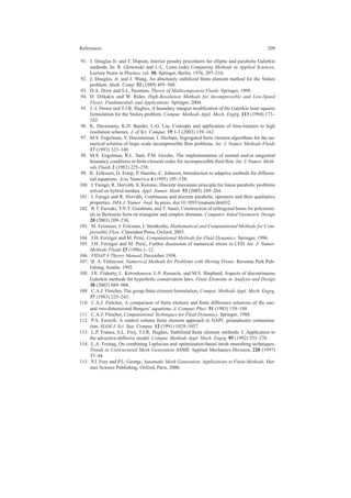 References 209
91. J. Douglas Jr. and T. Dupont, Interior penalty procedures for elliptic and parabolic Galerkin
methods. In: R. Glowinski and J.-L. Lions (eds) Computing Methods in Applied Sciences,
Lecture Notes in Physics, vol. 58, Springer, Berlin, 1976, 207–216.
92. J. Douglas, Jr. and J. Wang, An absolutely stabilized ﬁnite element method for the Stokes
problem. Math. Comp. 52 (1989) 495–508.
93. D.A. Drew and S.L. Passman, Theory of Multicomponent Fluids. Springer, 1999.
94. D. Drikakis and W. Rider, High-Resolution Methods for Incompressible and Low-Speed
Flows: Fundamentals and Applications. Springer, 2004.
95. J.-J. Droux and T.J.R. Hughes, A boundary integral modiﬁcation of the Galerkin least squares
formulation for the Stokes problem. Comput. Methods Appl. Mech. Engrg. 113 (1994) 173–
182.
96. K. Duraisamy, K.D. Baeder, J.-G. Liu, Concepts and application of time-limiters to high
resolution schemes. J. of Sci. Comput. 19:1-3 (2003) 139–162.
97. M.S. Engelman, V. Haroutunian, I. Hasbani, Segregated ﬁnite element algorithms for the nu-
merical solution of large–scale incompressible ﬂow problems. Int. J. Numer. Methods Fluids
17 (1993) 323–348.
98. M.S. Engelman, R.L. Sani, P.M. Gresho, The implementation of normal and/or tangential
boundary conditions in ﬁnite element codes for incompressible ﬂuid ﬂow. Int. J. Numer. Meth-
ods Fluids 2 (1982) 225–238.
99. K. Eriksson, D. Estep, P. Hansbo, C. Johnson, Introduction to adaptive methods for differen-
tial equations. Acta Numerica 4 (1995) 105–158.
100. I. Farag´o, R. Horv´ath, S. Korotov, Discrete maximum principle for linear parabolic problems
solved on hybrid meshes. Appl. Numer. Math. 53 (2005) 249–264.
101. I. Farag´o and R. Horv´ath, Continuous and discrete parabolic operators and their qualitative
properties. IMA J. Numer. Anal. In press, doi:10.1093/imanum/drn032.
102. R.T. Farouki, T.N.T. Goodman, and T. Sauer, Construction of orthogonal bases for polynomi-
als in Bernstein form on triangular and simplex domains. Computer Aided Geometric Design
20 (2003) 209–230.
103. M. Feistauer, J. Felcman, I. Straˇskraba, Mathematical and Computational Methods for Com-
pressible Flow. Clarendon Press, Oxford, 2003.
104. J.H. Ferziger and M. Peri´c, Computational Methods for Fluid Dynamics. Springer, 1996.
105. J.H. Ferziger and M. Peri´c, Further discussion of numerical errors in CFD. Int. J. Numer.
Methods Fluids 23 (1996) 1–12.
106. FIDAP 8 Theory Manual, December 1998.
107. B. A. Finlayson. Numerical Methods for Problems with Moving Fronts. Ravenna Park Pub-
lishing, Seattle, 1992.
108. J.E. Flaherty, L. Krivodonova, J.-F. Remacle, and M.S. Shephard, Aspects of discontinuous
Galerkin methods for hyperbolic conservation laws. Finite Elements in Analysis and Design
38 (2002) 889–908.
109. C.A.J. Fletcher, The group ﬁnite element formulation, Comput. Methods Appl. Mech. Engrg.
37 (1983) 225–243.
110. C.A.J. Fletcher, A comparison of ﬁnite element and ﬁnite difference solutions of the one-
and two-dimensional Burgers’ equations. J. Comput. Phys. 51 (1983) 159–188.
111. C.A.J. Fletcher, Computational Techniques for Fluid Dynamics. Springer, 1988.
112. P.A. Forsyth. A control volume ﬁnite element approach to NAPL groundwater contamina-
tion. SIAM J. Sci. Stat. Comput. 12 (1991) 1029–1057.
113. L.P. Franca, S.L. Frey, T.J.R. Hughes, Stabilized ﬁnite element methods: I. Application to
the advective-diffusive model. Comput. Methods Appl. Mech. Engrg. 95 (1992) 253–276.
114. L.A. Freitag, On combining Laplacian and optimization-based mesh smoothing techniques.
Trends in Unstructured Mesh Generation ASME Applied Mechanics Division, 220 (1997)
37–44.
115. P.J. Frey and P.L. George, Automatic Mesh Generation, Applications to Finite Methods. Her-
mes Science Publishing, Oxford, Paris, 2000.
 