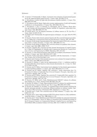 References 213
185. S. Korotov, P. Neittaanm¨aki, S. Repin, A posteriori error estimation of goal-oriented quanti-
ties by the superconvergence patch recovery. J. Numer. Math. 11 (2003) 33-59.
186. L. Krivodonova, Limiters for high-order discontinuous Galerkin methods. J. Comput. Phys.
226 (2007) 879–896.
187. L. Krivodonova and M. Berger, High-order accurate implementation of solid wall boundary
conditions in curved geometries. J. Comput. Phys. 211 (2006) 492–512.
188. L. Krivodonova, J. Xin, J.-F. Remacle, N. Chevaugeon, and J.E. Flaherty, Shock detec-
tion and limiting with discontinuous Galerkin methods for hyperbolic conservation laws.
Appl. Numer. Math. 48 (2004) 323–338.
189. M. Kˇr´ıˇzek and Q. Lin, On diagonal dominance of stiffness matrices in 3D. East-West J.
Numer. Math. 3 (1995) 59–69.
190. M. Kˇr´ıˇzek and P. Neittaanm¨aki, On superconvergence techniques. Acta Appl. Math. 9 (1987)
175–198.
191. D. Kuzmin, Positive ﬁnite element schemes based on the ﬂux-corrected transport procedure.
In: K. J. Bathe (ed.), Computational Fluid and Solid Mechanics, Elsevier, 2001, 887–888.
192. D. Kuzmin, On the design of general-purpose ﬂux limiters for implicit FEM with a consistent
mass matrix. I. Scalar convection. J. Comput. Phys. 219 (2006) 513–531.
193. D. Kuzmin, On the design of algebraic ﬂux correction schemes for quadratic ﬁnite elements.
J. Comput. Appl. Math. 218:1 (2008) 79–87.
194. D. Kuzmin, Algebraic ﬂux correction for ﬁnite element discretizations of coupled systems.
In: E. O˜nate, M. Papadrakakis, B. Schreﬂer (eds) Computational Methods for Coupled Prob-
lems in Science and Engineering II, CIMNE, Barcelona, 2007, 653–656.
195. D. Kuzmin, A vertex-based hierarchical slope limiter for p-adaptive discontinuous Galerkin
methods. J. Comput. Appl. Math. 233 (2010) 3077–3085.
196. D. Kuzmin, Explicit and implicit FEM-FCT algorithms with ﬂux linearization. J. Comput.
Phys. In press, doi:10.1016/j.jcp.2008.12.011
197. D. Kuzmin and S. Korotov, Goal-oriented a posteriori error estimates for transport problems.
Math. Comput. Simul. 80 (2010) 2674-1683.
198. D. Kuzmin, O. Mierka, S. Turek, On the implementation of the k −ε turbulence model in
incompressible ﬂow solvers based on a ﬁnite element discretization. Int. J. Comp. Sci. Math.
1:2–4 (2007) 193-206.
199. D. Kuzmin and M. M¨oller, Goal-oriented mesh adaptation for ﬂux-limited approximations
to steady hyperbolic problems. J. Comput. Appl. Math. 233 (2010) 3113–3120.
200. D. Kuzmin and M. M¨oller, Algebraic ﬂux correction I. Scalar conservation laws. In:
D. Kuzmin, R. L¨ohner, S. Turek (eds) Flux-Corrected Transport: Principles, Algorithms, and
Applications. Springer, 2005, 155–206.
201. D. Kuzmin and M. M¨oller, Algebraic ﬂux correction II. Compressible Euler equations. In:
D. Kuzmin, R. L¨ohner, S. Turek (eds) Flux-Corrected Transport: Principles, Algorithms, and
Applications. Springer, 2005, 207–250.
202. D. Kuzmin, M. M¨oller and S. Turek, Multidimensional FEM-FCT schemes for arbitrary
time-stepping. Int. J. Numer. Methods Fluids 42 (2003) 265–295.
203. D. Kuzmin, M. M¨oller, S. Turek, High-resolution FEM-FCT schemes for multidimensional
conservation laws. Computer Methods Appl. Mech. Engrg. 193 (2004) 4915–4946.
204. D. Kuzmin, M. Shashkov, D. Svyatskiy, A constrained ﬁnite element method satisfying the
discrete maximum principle for anisotropic diffusion problems on arbitrary meshes. Appl.
Math. Report 373, University of Dortmund, 2008. Submitted to J. Comput. Phys.
205. D. Kuzmin and S. Turek, Flux correction tools for ﬁnite elements. J. Comput. Phys. 175
(2002) 525–558.
206. D. Kuzmin and S. Turek, High-resolution FEM-TVD schemes based on a fully multidimen-
sional ﬂux limiter. J. Comput. Phys. 198 (2004) 131–158.
207. D. Kuzmin and S. Turek, Multidimensional FEM-TVD paradigm for convection-dominated
ﬂows. In: P. Neittaanm¨aki, T. Rossi, K. Majava, O. Pironneau (eds) CD-ROM Proceedings of
the IV European Congress on Computational Methods in Applied Sciences and Engineering
(ECCOMAS 2004), Jyv¨askyl¨a, Finland, 24-28 July 2004. Vol. II, ISBN 951-39-1869-6.
 
