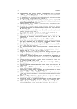 214 References
208. D. Kuzmin and S. Turek, Numerical simulation of turbulent bubbly ﬂows. In: G.P. Celata,
P. Di Marco, A. Mariani, R.K. Shah (eds) Two-Phase Flow Modeling and Experimentation.
Edizioni ETS, Pisa, 2004, Vol. I, 179-188.
209. Yu. A. Kuznetsov, New algorithms for approximate realization of implicit difference sche-
mes. Soviet. J. Numer. Anal. Math. Modelling 3 (1988) 99–114.
210. Yu. A. Kuznetsov, Domain decomposition methods for unsteady convection diffusion prob-
lems. Comput. Methods Appl. Sci. Engin. (Proceedings of the Ninth International Conference,
Paris 1990) SIAM, Philadelphia (1990) 211–227.
211. O.A. Ladyzhenskaya and N.N. Ural’tseva, Linear and Quasilinear Elliptic Equations. Aca-
demic Press, New York, 1968.
212. R.J. Labeur and G.N. Wells, A Galerkin interface stabilisation method for the advection-
diffusion and incompressible Navier-Stokes equations. Computer Meth. Appl. Mech. Engrg.
196 (2007) 4985–5000.
213. M. Laforest, M.A. Christon, T.E. Voth, A survey of error indicators and error estimators for
hyperbolic problems. Available online at
http://www.mgi.polymtl.ca/marc.laforest/pages/sand rep.ps.
214. A. Lapin, University of Stuttgart. Private communication, 2001.
215. C. Le Potier, Schema volumes ﬁnis monotone pour des operateurs de diffusion fortement
anisotropes sur des maillages de triangle non structures. C.C. Acad. Sci. Paris, Ser. I, 341
(2005) 787–792.
216. R.J. LeVeque, Numerical Methods for Conservation Laws. Birkh¨auser, 1992.
217. R.J. LeVeque, CLAWPACK – a software package for solving multi-dimensional conser-
vation laws. In: proceedings of the 5th International Conference on Hyperbolic Problems,
http://www.amath.washington.edu/∼claw/, 1994.
218. R.J. LeVeque, High-resolution conservative algorithms for advection in incompressible ﬂow.
SIAM J. Numer. Anal. 33 (1996) 627–665.
219. R.J. LeVeque, Finite Volume Methods for Hyperbolic Problems, Cambridge University Press,
2002.
220. A.J. Lew, G.C. Buscaglia, P.M. Carrica, A note on the numerical treatment of the k − ε
turbulence model. Int. J. of Comp. Fluid Dyn. 14 (2001) 201–209.
221. K. Lipnikov, M. Shashkov, D. Svyatskiy, Yu. Vassilevski, Monotone ﬁnite volume schemes
for diffusion equations on unstructured triangular and shape-regular polygonal meshes. J.
Comput. Phys. 227 (2007) 492–512.
222. R. Liska and M. Shashkov, Enforcing the discrete maximum principle for linear ﬁnite ele-
ment solutions of second-order elliptic problems. Commun. Comput. Phys. 3:4 (2007) 852–
877.
223. R. L¨ohner, An adaptive ﬁnite element scheme for transient problems in CFD. Comput. Meth-
ods Appl. Mech. Engrg. 61 (1987) 323–338.
224. R. L¨ohner, Adaptive remeshing for transient problems. Comput. Methods Appl. Mech. Engrg.
75 (1989) 195–214.
225. R. L¨ohner, Edges, stars, superedges and chains. Comput. Methods Appl. Mech. Engrg. 111
(1994) 255–263.
226. R. L¨ohner, Applied CFD Techniques: An Introduction Based on Finite Element Methods (2nd
edition). John Wiley & Sons, Chichester, 2008.
227. R. L¨ohner and J.D. Baum, Adaptive h-reﬁnement on 3-D unstructured grids for transient
problems. Int. J. Numer. Methods Fluids 14 (1992) 1407–1419.
228. R. L¨ohner and J.D. Baum, 30 Years of FCT: Status and Directions. In: D. Kuzmin, R. L¨ohner,
S. Turek (eds) Flux-Corrected Transport: Principles, Algorithms, and Applications. Springer,
2005, 131–154.
229. R. L¨ohner and M. Galle, Minimization of indirect addressing for edge-based ﬁeld solvers.
Commun. Numer. Methods Eng. 18:5 (2002) 335–343.
230. R. L¨ohner, K. Morgan, O.C. Zienkiewicz, The solution of non-linear hyperbolic equation
systems by the ﬁnite element method. Int. J. Numer. Methods Fluids 4 (1984) 1043–1063.
231. R. L¨ohner, K. Morgan, O.C. Zienkiewicz, An adaptive ﬁnite element procedure for com-
pressible high speed ﬂows. Comput. Methods Appl. Mech. Engrg. 51 (1985) 441–465.
 