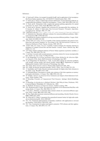 References 219
326. S. Turek and S. Kilian, An example for parallel ScaRC and its application to the incompress-
ible Navier-Stokes equations, Proc. ENUMATH’97, World Science Publ., 1998.
327. S. Turek and A. Ouazzi, Uniﬁed edge-oriented stabilization of nonconforming FEM for in-
compressible ﬂow problems: Numerical investigation. J. Numer. Math. 15:4 (2007) 299–322.
328. S. Turek and R. Schmachtel, Fully coupled and operator-splitting approaches for natural
convection. Int. Numer. Meth. Fluids 40 (2002) 1109–1119.
329. S. Turek and D. Kuzmin, Algebraic ﬂux correction III. Incompressible ﬂow problems. In:
D. Kuzmin, R. L¨ohner, S. Turek (eds), Flux-Corrected Transport: Principles, Algorithms,
and Applications. Springer, 2005, 251–296.
330. UMFPACK web site, http://www.cise.ufl.edu/research/sparse/umfpack/.
331. P. Vabishchevich, Monotone difference schemes for convection/diffusion problems. Differ-
ential Equations 30:3 (1994) 466–474.
332. P. Vabishchevich, Iterative methods for solving convection-diffusion problem. Comput. Meth.
Appl. Math. 2:4 (2002) 410–444.
333. A.M.P. Valli, G.F. Carey, A.L.G.A. Coutinho, Finite element simulation and control of non-
linear ﬂow and reactive transport. In: Proceedings of the 10th International Conference on
Numerical Methods in Fluids. Tucson, Arizona, 1998: 450–455.
334. A.M.P. Valli, G.F. Carey, A.L.G.A. Coutinho, Control strategies for timestep selection in
simulation of coupled viscous ﬂow and heat transfer. Commun. Numer. Methods Eng. 18:2
(2002) 131–139.
335. S.P. Vanka, Implicit multigrid solutions of Navier–Stokes equations in primitive variables. J.
Comput. Phys. 65 (1985) 138–158.
336. J. van Kan, A second–order accurate pressure–correction scheme for viscous incompressible
ﬂow. SIAM J. Sci. Stat. Comp. 7 (1986) 870–891.
337. P. van Slingerland, An Accurate and Robust Finite Volume Method for the Advection Diffu-
sion Equation. M.Sc. thesis, Delft University of Technology, June 2007.
338. P. van Slingerland, M. Borsboom, C. Vuik, A local theta scheme for advection problems
with strongly varying meshes and velocity proﬁles. Report 08-17, Department of Applied
Mathematical Analysis, Delft University of Technology, June 2008.
339. R.S. Varga, Matrix Iterative Analysis. Prentice-Hall, Englewood Cliffs, 1962.
340. R.S. Varga, On discrete maximum principle. SIAM J. Numer. Anal. 3 (1966) 355–359.
341. T. Vejchodsky and P. Solin, Discrete maximum principle for higher-order ﬁnite elements in
1D. Math. Comp. 76 (2007) 1833–1846.
342. V. Venkatakrishnan, Convergence to steady state solutions of the Euler equations on unstruc-
tured grids with limiters. J. Comput. Phys. 118 (1995) 120–130.
343. R. Verf¨urth, A Review of a Posteriori Error Estimation and Adaptive Mesh-Reﬁnement Tech-
niques. Wiley-Teubner, 1996.
344. P. Wesseling, Principles of Computational Fluid Dynamics. Springer, Berlin-Heidelberg,
2001.
345. P. Wesseling, An Introduction to Multigrid Methods. John Wiley & Sons, Chichester, 1992.
Corrected Reprint. Philadelpha: R.T. Edwards, Inc., 2004.
346. G. Windisch, M-matrices in Numerical Analysis. Teubner, Leipzig, 1989.
347. P.R. Woodward and P. Colella, The numerical simulation of two-dimensional ﬂuid ﬂow with
strong shocks. J. Comput. Phys. 54 (1984) 115–173.
348. J. Xu and L. Zikatanov, A monotone ﬁnite element scheme for convection-diffusion equa-
tions. Math. Comput. 68 (1999) 1429–1446.
349. M. Xue, High-order monotonic numerical diffusion and smoothing. Monthly Weather Review
128:8 (2000) 2853–2864.
350. M. Yang and Z.J. Wang, A parameter-free generalized moment limiter for high-order meth-
ods on unstructured grids, AIAA-2009-605.
351. H.C. Yee, Numerical approximations of boundary conditions with applications to inviscid
gas dynamics. NASA Report TM-81265, 1981.
352. H.C. Yee, Construction of explicit and implicit symmetric TVD schemes and their applica-
tions. J. Comput. Phys. 43 (1987) 151–179.
 