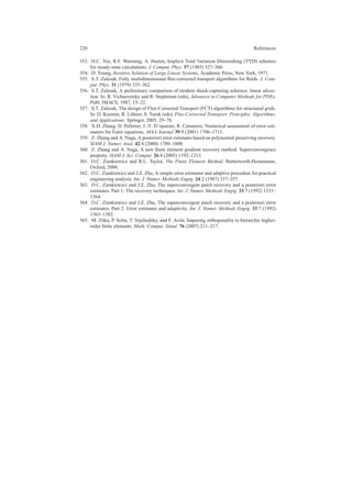 220 References
353. H.C. Yee, R.F. Warming, A. Harten, Implicit Total Variation Diminishing (TVD) schemes
for steady-state calculations. J. Comput. Phys. 57 (1985) 327–360.
354. D. Young, Iterative Solution of Large Linear Systems, Academic Press, New York, 1971.
355. S.T. Zalesak, Fully multidimensional ﬂux-corrected transport algorithms for ﬂuids. J. Com-
put. Phys. 31 (1979) 335–362.
356. S.T. Zalesak, A preliminary comparison of modern shock-capturing schemes: linear advec-
tion. In: R. Vichnevetsky and R. Stepleman (eds), Advances in Computer Methods for PDEs.
Publ. IMACS, 1987, 15–22.
357. S.T. Zalesak, The design of Flux-Corrected Transport (FCT) algorithms for structured grids.
In: D. Kuzmin, R. L¨ohner, S. Turek (eds), Flux-Corrected Transport: Principles, Algorithms,
and Applications. Springer, 2005, 29–78.
358. X.D. Zhang, D. Pelletier, J.-Y. Tr’epanier, R. Camarero, Numerical assessment of error esti-
mators for Euler equations. AIAA Journal 39:9 (2001) 1706–1715.
359. Z. Zhang and A. Naga, A posteriori error estimates based on polynomial preserving recovery.
SIAM J. Numer. Anal. 42:4 (2004) 1780–1800.
360. Z. Zhang and A. Naga, A new ﬁnite element gradient recovery method: Superconvergence
property. SIAM J. Sci. Comput. 26:4 (2005) 1192–1213.
361. O.C. Zienkiewicz and R.L. Taylor, The Finite Element Method. Butterworth-Heinemann,
Oxford, 2000.
362. O.C. Zienkiewicz and J.Z. Zhu, A simple error estimator and adaptive procedure for practical
engineering analysis. Int. J. Numer. Methods Engrg. 24:2 (1987) 337–357.
363. O.C. Zienkiewicz and J.Z. Zhu, The superconvergent patch recovery and a posteriori error
estimates. Part 1: The recovery techniques. Int. J. Numer. Methods Engrg. 33:7 (1992) 1331–
1364.
364. O.C. Zienkiewicz and J.Z. Zhu, The superconvergent patch recovery and a posteriori error
estimates. Part 2: Error estimates and adaptivity. Int. J. Numer. Methods Engrg. 33:7 (1992)
1365–1382.
365. M. Zitka, P. Solin, T. Vejchodsky, and F. Avila, Imposing orthogonality to hierarchic higher-
order ﬁnite elements. Math. Comput. Simul. 76 (2007) 211–217.
 