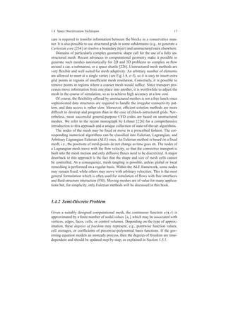 1.4 Space Discretization Techniques 17
care is required to transfer information between the blocks in a conservative man-
ner. It is also possible to use structured grids in some subdomains (e.g., to generate a
Cartesian core [234] or resolve a boundary layer) and unstructured ones elsewhere.
Domains of particularly complex geometric shape call for the use of a fully un-
structured mesh. Recent advances in computational geometry make it possible to
generate such meshes automatically for 2D and 3D problems as complex as ﬂow
around a car, a submarine, or a space shuttle [226]. Unstructured mesh methods are
very ﬂexible and well suited for mesh adaptivity. An arbitrary number of elements
are allowed to meet at a single vertex (see Fig.1.4, e–f), so it is easy to insert extra
grid points in regions of insufﬁcient mesh resolution. Conversely, it is possible to
remove points in regions where a coarser mesh would sufﬁce. Since transport pro-
cesses move information from one place into another, it is worthwhile to adjust the
mesh in the course of simulation, so as to achieve high accuracy at a low cost.
Of course, the ﬂexibility offered by unstructured meshes is not a free lunch since
sophisticated data structures are required to handle the irregular connectivity pat-
tern, and data access is rather slow. Moreover, efﬁcient solution methods are more
difﬁcult to develop and program than in the case of (block-)structured grids. Nev-
ertheless, most successful general-purpose CFD codes are based on unstructured
meshes. We refer to the recent monograph by L¨ohner [226] for a comprehensive
introduction to this approach and a unique collection of state-of-the-art algorithms.
The nodes of the mesh may be ﬁxed or move in a prescribed fashion. The cor-
responding numerical algorithms can be classiﬁed into Eulerian, Lagrangian, and
Arbitrary Lagrangian Eulerian (ALE) ones. An Eulerian method is based on a ﬁxed
mesh, i.e., the positions of mesh points do not change as time goes on. The nodes of
a Lagrangian mesh move with the ﬂow velocity, so that the convective transport is
built into the mesh motion and only diffusive ﬂuxes need to be discretized. A major
drawback to this approach is the fact that the shape and size of mesh cells cannot
be controlled. As a consequence, mesh tangling is possible, unless global or local
remeshing is performed on a regular basis. Within the ALE framework, some nodes
may remain ﬁxed, while others may move with arbitrary velocities. This is the most
general formulation which is often used for simulation of ﬂows with free interfaces
and ﬂuid-structure interaction (FSI). Moving meshes are of value for many applica-
tions but, for simplicity, only Eulerian methods will be discussed in this book.
1.4.2 Semi-Discrete Problem
Given a suitably designed computational mesh, the continuous function u(x,t) is
approximated by a ﬁnite number of nodal values {ui} which may be associated with
vertices, edges, faces, cells, or control volumes. Depending on the type of approx-
imation, these degrees of freedom may represent, e.g., pointwise function values,
cell averages, or coefﬁcients of piecewise-polynomial basis functions. If the gov-
erning equation models an unsteady process, then the degrees of freedom are time-
dependent and should be updated step-by-step, as explained in Section 1.5.1.
 