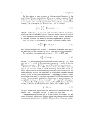 18 1 Getting Started
The discretization in space is required to obtain a system of equations for the
nodal values of the approximate solution. Of course, the number of equations should
be the same as the number of unknowns. The only derivative that may still appear
in each equation is the one with respect to time. For example, the semi-discretized
unsteady CDR equation (1.11) for the nodal value ui can be written as
∑
j
mi j
duj
dt
+∑
j
(ci j +di j)uj = ri, (1.34)
where the coefﬁcients ci j, di j, and ri are due to convection, diffusion, and reaction,
respectively. The use of the total derivative notation in the left-hand side of equation
(1.34) is appropriate since no space derivatives are present anymore. The weights
mi j distribute the gain or loss of mass, if any, between node i and its neighbors.
If mi j = 0, ∀ j = i, (1.34) reduces to the ordinary differential equation (ODE)
mii
dui
dt
+∑
j
(ci j +di j)uj = ri. (1.35)
Since the right-hand sides of (1.34) and (1.35) depend on the solution values at sev-
eral nodes, the semi-discrete equations must be integrated in time simultaneously.
The matrix form of a space discretization given by (1.34) or (1.35) reads
M
du
dt
+(C +D)u = r, (1.36)
where u = {ui} denotes the vector of time-dependent nodal values, M = {mi j} is the
mass matrix, C = {ci j} is the discrete transport operator, D = {di j} is the discrete
diffusion operator, and r = {ri} is the vector of discretized source or sink terms.
As a rule, the matrices M, C, and D are sparse. That is, most of their entries are
equal to zero and do not need to be stored. The sparsity pattern of the discrete op-
erators depends on the type of the underlying mesh (structured or unstructured) and
on the numbering of nodes. The mass matrix M is diagonal or symmetric positive
deﬁnite. Ideally, the discrete diffusion operator D should also be symmetric, as re-
quired by the properties of its continuous counterpart [289]. The discrete convection
operator C is nonsymmetric since the ﬂow direction must be taken into account. For
example, this matrix can be skew-symmetric (C = −CT ) or upper/lower triangular.
In the case of a steady governing equation, such as (1.24), the time derivative
vanishes, so the semi-discrete problem (1.36) reduces to the algebraic system
(C +D)u = r. (1.37)
The space discretization of pure convection, pure diffusion, and zero reaction mod-
els from Table 1.1 corresponds to D = 0, C = 0, and r = 0 respectively.
Polynomials play an important role in the discretization process since they are
easy to differentiate and integrate. The most popular discretization techniques based
on polynomial approximations are the ﬁnite difference, ﬁnite volume, and ﬁnite el-
 