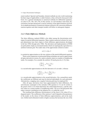 1.4 Space Discretization Techniques 19
ement method. Spectral and boundary element methods are also worth mentioning
but their range of applicability is rather limited, so they will not be discussed in this
book. For a general introduction to numerical methods for differential equations,
we refer to [76, 104, 149, 276]. In this section, we will introduce some basic dis-
cretization concepts and present a concise summary of the approximations involved.
An in-depth presentation of numerical schemes tailored to the convection-diffusion-
reaction equation and other transport models will follow in subsequent chapters.
1.4.3 Finite Difference Methods
The ﬁnite difference method (FDM) is the oldest among the discretization tech-
niques for partial differential equations. Many modern numerical schemes for trans-
port phenomena trace their origins to ﬁnite difference approximations developed
in the late 1950s through early 1980s. The derivation and implementation of FDM
are particularly simple on structured meshes which are topologically equivalent to a
uniform Cartesian grid. The nodal value of the approximate solution at node i
ui(t) ≈ u(xi,t) (1.38)
is a pointwise approximation to the true solution of the partial differential equation.
Taylor series expansions or polynomial ﬁtting techniques are used to approximate
all space derivatives in terms of ui and/or solution values at a number of neighboring
nodes. For example, if we consider the uniform 1D mesh given by (1.33), then
∂u
∂x i
≈
ui+1 −ui−1
2∆x
is a second-order approximation to the ﬁrst derivative of u at node i, whereas
∂2u
∂x2
i
≈
ui+1 −2ui +ui−1
(∆x)2
is a second-order approximation to the second derivative. On a nonuniform mesh,
the coefﬁcients are different and must be derived individually for each grid point.
Alternatively, a mapping onto a regular Cartesian grid may be employed [4].
After all space derivatives have been approximated by ﬁnite differences, the
semi-discrete counterpart of the unsteady CDR equation (1.11) can be written in
the generic form (1.35) which determines the relationship between ui and the solu-
tion values at a certain number of neighboring nodes. The set of all grid points that
make a nonzero contribution to the equation for ui is called the stencil.
The resulting ﬁnite difference discretization is of the form (1.36), where M is a
diagonal matrix. The coefﬁcients of the matrices C and D depend on the parameters
of the model, on the choice of ﬁnite difference approximations, and on the mesh
size. Global mesh reﬁnement results in higher accuracy but increases the size of the
 