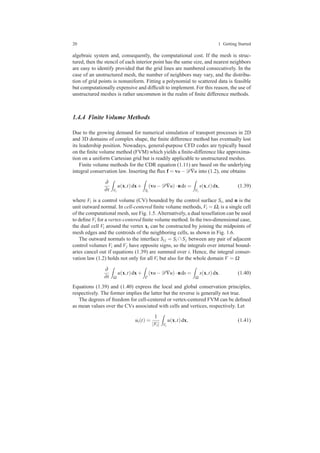 20 1 Getting Started
algebraic system and, consequently, the computational cost. If the mesh is struc-
tured, then the stencil of each interior point has the same size, and nearest neighbors
are easy to identify provided that the grid lines are numbered consecutively. In the
case of an unstructured mesh, the number of neighbors may vary, and the distribu-
tion of grid points is nonuniform. Fitting a polynomial to scattered data is feasible
but computationally expensive and difﬁcult to implement. For this reason, the use of
unstructured meshes is rather uncommon in the realm of ﬁnite difference methods.
1.4.4 Finite Volume Methods
Due to the growing demand for numerical simulation of transport processes in 2D
and 3D domains of complex shape, the ﬁnite difference method has eventually lost
its leadership position. Nowadays, general-purpose CFD codes are typically based
on the ﬁnite volume method (FVM) which yields a ﬁnite-difference like approxima-
tion on a uniform Cartesian grid but is readily applicable to unstructured meshes.
Finite volume methods for the CDR equation (1.11) are based on the underlying
integral conservation law. Inserting the ﬂux f = vu−D∇u into (1.2), one obtains
∂
∂t Vi
u(x,t)dx+
Si
(vu−D∇u)·nds =
Vi
s(x,t)dx, (1.39)
where Vi is a control volume (CV) bounded by the control surface Si, and n is the
unit outward normal. In cell-centered ﬁnite volume methods, Vi = Ωi is a single cell
of the computational mesh, see Fig. 1.5. Alternatively, a dual tessellation can be used
to deﬁne Vi for a vertex-centered ﬁnite volume method. In the two-dimensional case,
the dual cell Vi around the vertex xi can be constructed by joining the midpoints of
mesh edges and the centroids of the neighboring cells, as shown in Fig. 1.6.
The outward normals to the interface Si j = Si ∩ Sj between any pair of adjacent
control volumes Vi and Vj have opposite signs, so the integrals over internal bound-
aries cancel out if equations (1.39) are summed over i. Hence, the integral conser-
vation law (1.2) holds not only for all Vi but also for the whole domain V = Ω
∂
∂t Ω
u(x,t)dx+
Γ
(vu−D∇u)·nds =
Ω
s(x,t)dx. (1.40)
Equations (1.39) and (1.40) express the local and global conservation principles,
respectively. The former implies the latter but the reverse is generally not true.
The degrees of freedom for cell-centered or vertex-centered FVM can be deﬁned
as mean values over the CVs associated with cells and vertices, respectively. Let
ui(t) =
1
|Vi| Vi
u(x,t)dx, (1.41)
 