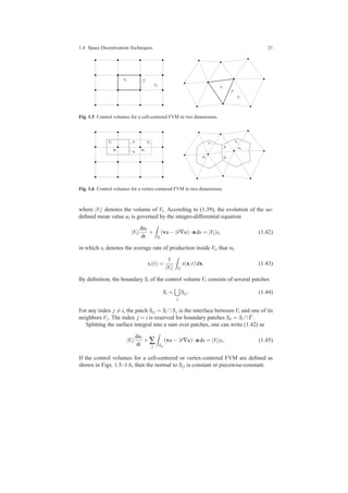 1.4 Space Discretization Techniques 21
nVi
Vj
Vi
Vj
n
Fig. 1.5 Control volumes for a cell-centered FVM in two dimensions.
xi xj
VjVi
n
n
Vi
Vj
xj
xi
n
n
Fig. 1.6 Control volumes for a vertex-centered FVM in two dimensions.
where |Vi| denotes the volume of Vi. According to (1.39), the evolution of the so-
deﬁned mean value ui is governed by the integro-differential equation
|Vi|
dui
dt
+
Si
(vu−D∇u)·nds = |Vi|si (1.42)
in which si denotes the average rate of production inside Vi, that is,
si(t) =
1
|Vi| Vi
s(x,t)dx. (1.43)
By deﬁnition, the boundary Si of the control volume Vi consists of several patches
Si =
j
Si j. (1.44)
For any index j = i, the patch Si j = Si ∩Sj is the interface between Vi and one of its
neighbors Vj. The index j = i is reserved for boundary patches Sii = Si ∩Γ .
Splitting the surface integral into a sum over patches, one can write (1.42) as
|Vi|
dui
dt
+∑
j Si j
(vu−D∇u)·nds = |Vi|si. (1.45)
If the control volumes for a cell-centered or vertex-centered FVM are deﬁned as
shown in Figs. 1.5–1.6, then the normal to Si j is constant or piecewise-constant.
 