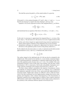 22 1 Getting Started
The total ﬂux across the patch Si j of the control surface Si is given by
fi j =
Si j
(vu−D∇u)·nds. (1.46)
If the patch Si j is the common boundary of Vi and Vj, then j = i and fji = − fi j, so
that the mass leaving Vi is equal to the mass entering Vj and vice versa.
Equation (1.45) can be expressed in terms of the integrated ﬂuxes fi j as follows
|Vi|
dui
dt
+∑
j
fi j = |Vi|si (1.47)
and transformed into an equation of the form (1.35) with mii = |Vi| and ri = |Vi|si
|Vi|
dui
dt
+∑
j
(ci j +di j)uj = |Vi|si. (1.48)
To this end, it is necessary to approximate the integrated ﬂuxes fi j in terms of the
mean values ui. The derivation of (1.48) involves two levels of approximation [104]
• Surface and volume integrals are approximated using numerical quadrature (cu-
bature) which requires evaluation of the integrand at one or more locations.
• Interpolation techniques are employed to approximate the function values and
derivatives at the quadrature points in terms of the primary unknowns ui.
By the midpoint rule, the mean values ui(t) and si(t) represent second-order accurate
approximations to u(¯xi,t) and s(¯xi,t) evaluated at the center of mass
¯xi =
1
|Vi| Vi
xdx.
The surface integral in the right-hand side of (1.46) can also be evaluated by the
midpoint rule. If the normal to the interface Si j is not constant, numerical integra-
tion is performed patchwise. Interpolation is required to approximate the ﬂux func-
tion at the quadrature points, because only ui(t) ≈ u(¯xi,t) are available. If the same
interpolation formula is used on both sides of the interface, then the ﬁnite volume
discretization (1.48) is conservative, both locally and globally. Summation over i
yields a discrete counterpart of the integral conservation law (1.40) for V = Ω.
The ﬁnite volume method is promoted in the majority of introductory courses
and textbooks on numerical methods for CFD. It is relatively easy to understand
and implement, especially in the case of ﬁrst- and second-order approximations on
structured meshes. Higher-order schemes are difﬁcult to derive within the frame-
work of the above-mentioned two-level approximation strategy that involves inter-
polation and integration. Finite volumes lend themselves to the discretization of
hyperbolic equations but the approximation of diffusive ﬂuxes requires numerical
differentiation, which makes it rather difﬁcult to achieve high accuracy and preserve
the symmetry of the continuous diffusion operator at the discrete level.
 
