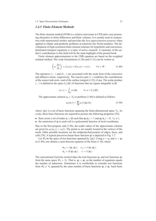1.4 Space Discretization Techniques 23
1.4.5 Finite Element Methods
The ﬁnite element method (FEM) is a relative newcomer to CFD and a very promis-
ing alternative to ﬁnite differences and ﬁnite volumes. It is usually used in conjunc-
tion with unstructured meshes and provides the best approximation property when
applied to elliptic and parabolic problems at relatively low Peclet numbers. The de-
velopment of high-resolution ﬁnite element schemes for hyperbolic and convection-
dominated transport equations is a topic of active research. A summary of the au-
thor’s contributions to this ﬁeld will be the main highlight of the present book.
Finite element approximations to the CDR equation are based on the weighted
residual method. The weak formulations (1.20) and (1.21) can be written as
w,
∂u
∂t
+c(w,u)+d(w,u) = r(w), ∀w ∈ W . (1.49)
The operators c(·,·) and d(·,·) are associated with the weak form of the convective
and diffusive terms, respectively. The reactive part r(·) combines the contributions
of the source/sink term s and of the surface integral (1.22), if any. The scalar product
(·,·) is deﬁned in the space L2(Ω) of functions that are square integrable in Ω
(w,v) =
Ω
wvdx, ∀v,w ∈ L2(Ω).
The approximate solution uh ∈ Vh to problem (1.49) is deﬁned as follows
uh(x,t) = ∑
j
uj(t)ϕj(x), (1.50)
where {ϕi} is a set of basis functions spanning the ﬁnite-dimensional space Vh. As
a rule, these basis functions are required to possess the following properties [76]
• there exists a set of nodes xi ∈ Ω such that ϕi(xi) = 1 and ϕi(xj) = 0, ∀ j = i;
• the restriction of ϕi to each cell is a polynomial function of local coordinates.
Due to the ﬁrst property and (1.50), the nodal values of the approximate solution
are given by uh(xi,t) = ui(t). The points xi are usually located at the vertices of the
mesh. Other possible locations are the midpoints/barycenters of edges, faces, and
cells [76]. A typical piecewise-linear basis function ϕi is depicted in Fig. 1.7.
Let Wh be the space of test functions spanned by {ψi}. Using u = uh and w = ψi
in (1.49), one obtains a semi-discrete equation of the form (1.34), where
mi j = (ψi,ϕj), ci j = c(ψi,ϕj),
di j = d(ψi,ϕj), ri = r(ψi).
The conventional Galerkin method takes the trial functions ϕj and test functions ψi
from the same space Wh = Vh. That is, ψi = ϕi, so the number of equations equals
the number of unknowns. Sometimes it is worthwhile to consider test functions
from Wh = Vh spanned by the same number of basis functions ψi = ϕi. Such ﬁnite
 