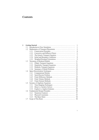 Contents
1 Getting Started . . . . . . . . . . . . . . . . . . . . . . . . . . . . . . . . . . . . . . . . . . . . . . . . 1
1.1 Introduction to Flow Simulation . . . . . . . . . . . . . . . . . . . . . . . . . . . . . . 1
1.2 Mathematics of Transport Phenomena . . . . . . . . . . . . . . . . . . . . . . . . . 3
1.2.1 Conservation Principles . . . . . . . . . . . . . . . . . . . . . . . . . . . . . . . 4
1.2.2 Convective and Diffusive Fluxes . . . . . . . . . . . . . . . . . . . . . . . 5
1.2.3 The Generic Transport Equation . . . . . . . . . . . . . . . . . . . . . . . . 7
1.2.4 Initial and Boundary Conditions . . . . . . . . . . . . . . . . . . . . . . . . 9
1.2.5 Weighted Residual Formulation . . . . . . . . . . . . . . . . . . . . . . . . 9
1.3 Taxonomy of Reduced Models . . . . . . . . . . . . . . . . . . . . . . . . . . . . . . . 11
1.3.1 Elliptic Transport Equations . . . . . . . . . . . . . . . . . . . . . . . . . . . 11
1.3.2 Hyperbolic Transport Equations . . . . . . . . . . . . . . . . . . . . . . . . 12
1.3.3 Parabolic Transport Equations . . . . . . . . . . . . . . . . . . . . . . . . . 13
1.3.4 Summary of Model Problems . . . . . . . . . . . . . . . . . . . . . . . . . . 14
1.4 Space Discretization Techniques . . . . . . . . . . . . . . . . . . . . . . . . . . . . . . 15
1.4.1 Computational Meshes . . . . . . . . . . . . . . . . . . . . . . . . . . . . . . . 15
1.4.2 Semi-Discrete Problem . . . . . . . . . . . . . . . . . . . . . . . . . . . . . . . 17
1.4.3 Finite Difference Methods . . . . . . . . . . . . . . . . . . . . . . . . . . . . . 19
1.4.4 Finite Volume Methods . . . . . . . . . . . . . . . . . . . . . . . . . . . . . . . 20
1.4.5 Finite Element Methods. . . . . . . . . . . . . . . . . . . . . . . . . . . . . . . 23
1.5 Systems of Algebraic Equations . . . . . . . . . . . . . . . . . . . . . . . . . . . . . . 25
1.5.1 Time-Stepping Techniques . . . . . . . . . . . . . . . . . . . . . . . . . . . . 26
1.5.2 Direct vs. Iterative Solvers . . . . . . . . . . . . . . . . . . . . . . . . . . . . 27
1.5.3 Explicit vs. Implicit Schemes . . . . . . . . . . . . . . . . . . . . . . . . . . 29
1.6 Fundamental Design Principles . . . . . . . . . . . . . . . . . . . . . . . . . . . . . . . 30
1.6.1 Numerical Analysis . . . . . . . . . . . . . . . . . . . . . . . . . . . . . . . . . . 31
1.6.2 Physical Constraints . . . . . . . . . . . . . . . . . . . . . . . . . . . . . . . . . . 33
1.6.3 The Basic Rules . . . . . . . . . . . . . . . . . . . . . . . . . . . . . . . . . . . . . 34
1.7 Scope of This Book . . . . . . . . . . . . . . . . . . . . . . . . . . . . . . . . . . . . . . . . . 38
v
 