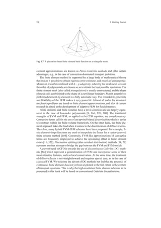 24 1 Getting Started
xi
ϕi
Fig. 1.7 A piecewise-linear ﬁnite element basis function on a triangular mesh.
element approximations are known as Petrov-Galerkin methods and offer certain
advantages, e.g., in the case of convection-dominated transport problems.
The ﬁnite element method is supported by a large body of mathematical theory
that makes it possible to obtain rigorous error estimates and proofs of convergence.
Moreover, it can be combined with h− p adaptivity, whereby the local mesh size and
the order of polynomials are chosen so as to obtain the best possible resolution. The
ﬁnite element mesh (also called triangulation) is usually unstructured, and the shape
of mesh cells can be ﬁtted to the shape of a curvilinear boundary. Matrix assembly is
performed element-by-element in a fully automatic way. The remarkable generality
and ﬂexibility of the FEM makes it very powerful. Almost all codes for structural
mechanics problems are based on ﬁnite element approximations, and a lot of current
research is aimed at the development of adaptive FEM for ﬂuid dynamics.
Finite elements and ﬁnite volumes have a lot in common and are largely equiv-
alent in the case of low-order polynomials [8, 166, 226, 300]. The traditional
strengths of FVM and FEM, as applied to the CDR equation, are complementary.
Convective terms call for the use of an upwind-biased discretization which is easier
to construct within the ﬁnite volume framework. On the other hand, the ﬁnite ele-
ment approach takes the lead when it comes to the discretization of diffusive terms.
Therefore, many hybrid FVM-FEM schemes have been proposed. For example, ﬁ-
nite element shape functions are used to interpolate the ﬂuxes for a vertex-centered
ﬁnite volume method [104]. Conversely, FVM-like approximations of convective
terms are frequently employed to achieve the upwinding effect in ﬁnite element
codes [11, 322]. Fluctuation splitting (alias residual distribution) methods [54, 79]
represent another attempt to bridge the gap between the FVM and FEM worlds.
A current trend in CFD is towards the use of discontinuous Galerkin (DG) meth-
ods [66] which represent a generalization of FVM and incorporate some of their
most attractive features, such as local conservation. At the same time, the treatment
of diffusive ﬂuxes is not straightforward and requires special care, as in the case of
classical FVM. We welcome the advent of DG methods but feel that the potential of
continuous ﬁnite elements has not yet been exploited to the full extent in the context
of transport equations. This is why the high-resolution ﬁnite element schemes to be
presented in this book will be based on conventional Galerkin discretizations.
 