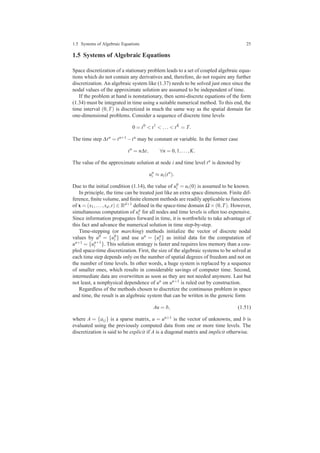 1.5 Systems of Algebraic Equations 25
1.5 Systems of Algebraic Equations
Space discretization of a stationary problem leads to a set of coupled algebraic equa-
tions which do not contain any derivatives and, therefore, do not require any further
discretization. An algebraic system like (1.37) needs to be solved just once since the
nodal values of the approximate solution are assumed to be independent of time.
If the problem at hand is nonstationary, then semi-discrete equations of the form
(1.34) must be integrated in time using a suitable numerical method. To this end, the
time interval (0,T) is discretized in much the same way as the spatial domain for
one-dimensional problems. Consider a sequence of discrete time levels
0 = t0
< t1
< ... < tK
= T.
The time step ∆tn = tn+1 −tn may be constant or variable. In the former case
tn
= n∆t, ∀n = 0,1,...,K.
The value of the approximate solution at node i and time level tn is denoted by
un
i ≈ ui(tn
).
Due to the initial condition (1.14), the value of u0
i = ui(0) is assumed to be known.
In principle, the time can be treated just like an extra space dimension. Finite dif-
ference, ﬁnite volume, and ﬁnite element methods are readily applicable to functions
of x = (x1,...,xd,t) ∈ Rd+1 deﬁned in the space-time domain Ω ×(0,T). However,
simultaneous computation of un
i for all nodes and time levels is often too expensive.
Since information propagates forward in time, it is worthwhile to take advantage of
this fact and advance the numerical solution in time step-by-step.
Time-stepping (or marching) methods initialize the vector of discrete nodal
values by u0 = {u0
i } and use un = {un
i } as initial data for the computation of
un+1 = {un+1
i }. This solution strategy is faster and requires less memory than a cou-
pled space-time discretization. First, the size of the algebraic systems to be solved at
each time step depends only on the number of spatial degrees of freedom and not on
the number of time levels. In other words, a huge system is replaced by a sequence
of smaller ones, which results in considerable savings of computer time. Second,
intermediate data are overwritten as soon as they are not needed anymore. Last but
not least, a nonphysical dependence of un on un+1 is ruled out by construction.
Regardless of the methods chosen to discretize the continuous problem in space
and time, the result is an algebraic system that can be written in the generic form
Au = b, (1.51)
where A = {ai j} is a sparse matrix, u = un+1 is the vector of unknowns, and b is
evaluated using the previously computed data from one or more time levels. The
discretization is said to be explicit if A is a diagonal matrix and implicit otherwise.
 