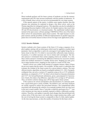 28 1 Getting Started
Direct methods perform well for linear systems of moderate size but the memory
requirements and CPU time increase nonlinearly with the number of unknowns. As
a rule of thumb, direct solvers are not to be recommended for very large systems.
If the sparsity pattern of the matrix A exhibits some regular structure, then this
structure can sometimes be exploited to design a fast direct solver, such as the
Thomas algorithm for tridiagonal matrices. This algorithm can also be embedded in
Alternating-Direction-Implicit (ADI) solvers for banded matrices that result from
2D and 3D discretizations on structured meshes. The multifrontal method imple-
mented in the open-source software package UMFPACK [330] is one of the fastest
direct solvers for nonsymmetric sparse linear systems. The rapid increase in com-
puter memory and the possibility of efﬁcient implementation on parallel supercom-
puters have revived the interest in direct solvers for large-scale applications [226].
1.5.2.2 Iterative Methods
Iterative methods solve linear systems of the form (1.51) using a sequence of ex-
plicit updates starting with an initial guess which must be supplied as another input
parameter. Such an algorithm is said to be convergent if each update brings the so-
lution closer to that of (1.51) which is recovered after sufﬁciently many iterations.
In practice, it is neither necessary nor wise to iterate until convergence. The iter-
ative process is terminated when certain stopping criteria are satisﬁed. As a rule,
these criteria amount to monitoring the differences between two successive iterates
and/or the residuals measured in a suitably chosen norm. Stopping too early gives
rise to large iteration errors; stopping too late results in a waste of CPU time.
Iterative solvers use a rather small amount of computer memory. Many of them
do not even require that the matrix A be available. All they need is a subroutine that
evaluates the residual of the linear system for a given tentative solution. The most
efﬁcient iterative algorithms are based on multigrid methods [131, 345]. If properly
conﬁgured, they can solve a system of N equations using as few as O(N) arithmetic
operations, as compared to O(N3) for direct solvers based on Gaussian elimination
and O(N2) for forward/backward substitution, given a precomputed LU factoriza-
tion. Clearly, this makes a big difference, especially if N is as large as 106 and more.
Thus, an iterative solution strategy pays off for large sparse linear systems.
If the system to be solved corresponds to the discretization of a stationary prob-
lem, a good initial guess is rarely available. The default is zero, and many iterations
are usually required to achieve the prescribed tolerance. The computational effort
associated with advancing the solution of an unsteady problem from one time level
to the next is much smaller. Since un provides a relatively good guess for un+1, just
a few iterations per time step are normally required to obtain a sufﬁciently accurate
solution. Therefore, each update is typically much cheaper than that performed with
a direct solver. If the time step is very small, then a single iteration may sufﬁce, and
the cost of solving the linear system is comparable to that of a fully explicit update.
As the time step increases, so does the number of iterations for the linear solver.
 