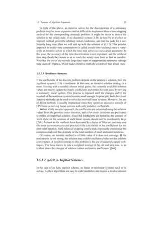 1.5 Systems of Algebraic Equations 29
In light of the above, an iterative solver for the discretization of a stationary
problem may be more expensive and/or difﬁcult to implement than a time-stepping
method for the corresponding unsteady problem. It might be easier to march the
solution to the steady state. If we discretize system (1.36) in time by an explicit or
implicit method, prescribe arbitrary initial conditions, and run the code for a suf-
ﬁciently long time, then we will end up with the solution of (1.37). This popular
approach to steady-state computations is called pseudo time-stepping since it repre-
sents an iterative solver in which the time step serves as a relaxation parameter. In
this case, the accuracy of the time discretization is not important, and the artiﬁcial
time step should be chosen so as to reach the steady state limit as fast as possible.
Note that the use of excessively large time steps or inappropriate parameter settings
may cause divergence, which makes iterative methods less robust than direct ones.
1.5.2.3 Nonlinear Systems
If the coefﬁcients of the discrete problem depend on the unknown solution, then the
algebraic system (1.51) is nonlinear. In this case, an iterative solution strategy is a
must. Starting with a suitably chosen initial guess, the currently available solution
values are used to update the matrix coefﬁcients and obtain the next guess by solving
a nominally linear system. This process is repeated until the changes and/or the
residual of the nonlinear system become small enough. In principle, both direct and
iterative methods can be used to solve the involved linear systems. However, the use
of direct methods is usually impractical since they spend an excessive amount of
CPU time on solving linear systems with only tentative coefﬁcients.
Within a fully iterative approach, the coefﬁcients are calculated using the solution
values from the previous outer iteration, and a few inner iterations are performed
to obtain an improved solution. Since the coefﬁcients are tentative, the amount of
work spent on the solution of each linear system should not be inordinately large
[268]. As soon as the residuals have decreased by a factor of 10 or so, one may stop
the inner iteration process and proceed to the calculation of the coefﬁcients for the
next outer iteration. Well-balanced stopping criteria make it possible to minimize the
computational cost that depends on the total number of inner and outer iterations.
Of course, an iterative method is of little value if it does not converge. If the
nonlinearity is too strong, the solution may exhibit oscillatory behavior that inhibits
convergence. A possible remedy to this problem is the use of underrelaxation tech-
niques. The basic idea is to take a weighted average of the old and new data, so as
to slow down the changes of solution values and matrix coefﬁcients [268].
1.5.3 Explicit vs. Implicit Schemes
In the case of an fully explicit scheme, no linear or nonlinear systems need to be
solved. Explicit algorithms are easy to code/parallelize and require a modest amount
 