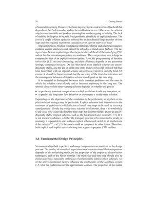 30 1 Getting Started
of computer memory. However, the time step may not exceed a certain threshold that
depends on the Peclet number and on the smallest mesh size. Otherwise, the scheme
may become unstable and produce meaningless numbers going to inﬁnity. The lack
of stability is the price to be paid for algorithmic simplicity of explicit schemes. The
cost of a single solution update is minimal but an inordinately large number of time
steps may be required to perform simulation over a given interval of time.
Implicit methods produce nondiagonal matrices, whence each algebraic equation
contains several unknowns and cannot be solved in a stand-alone fashion. The de-
sign of an efﬁcient implicit algorithm is particularly difﬁcult if the underlying PDE
and/or the discretization procedure are nonlinear. The cost per time step is large as
compared to that of an explicit solution update. Also, the programming of iterative
solvers for (1.51) is time-consuming, and their efﬁciency depends on the parameter
settings, stopping criteria etc. On the other hand, most implicit schemes are uncon-
ditionally stable, and the use of large time steps makes it possible to reach the ﬁnal
time faster than with an explicit scheme subject to a restrictive stability limit. Of
course, it should be borne in mind that the accuracy of the time discretization and
the convergence behavior of iterative solvers also depend on the time step.
It is essential to distinguish between truly transient problems and the ones in
which the solution varies slowly and/or becomes stationary in the long run. The
optimal choice of the time-stepping scheme depends on whether the goal is
• to perform a transient computation in which evolution details are important, or
• to predict the long-term ﬂow behavior or to compute a steady-state solution.
Depending on the objectives of the simulation to be performed, an explicit or im-
plicit solution strategy may be preferable. Explicit schemes lend themselves to the
treatment of problems in which the use of small time steps is dictated by accuracy
considerations. If only the steady-state solution is of interest, then it is worthwhile
to use local time-stepping (different time steps for different nodes) and/or an uncon-
ditionally stable implicit scheme, such as the backward Euler method (1.57). If it
is not known in advance, whether the transport process to be simulated is steady or
unsteady, it is possible to start with an explicit scheme and switch to an implicit one
if the ratio (un+1 − un)/∆t becomes small as compared to other terms. Therefore,
both explicit and implicit solvers belong into a general-purpose CFD toolbox.
1.6 Fundamental Design Principles
No numerical method is perfect, and many compromises are involved in the design
process. The quality of numerical approximations to convection-diffusion equations
depends on the underlying mesh, on the properties of the employed discretization
techniques, and on the Peclet number. The mesh size and time step should also be
chosen carefully, especially in the case of conditionally stable explicit schemes. All
of the above-mentioned factors inﬂuence the coefﬁcients of the algebraic system
(1.51) for the nodal values of the approximate solution. The properties of the matrix
 