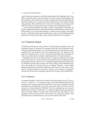 1.6 Fundamental Design Principles 31
A and of the discrete operators involved in the assembly of the right-hand side b may
make or break the entire numerical model. The type of the governing equation and
the smoothness of the solution may also play an important role. Some algorithms are
tailored to equations of a certain type and/or perform poorly if the solution exhibits
steep gradients. Other methods do not work at all or produce nice-looking results
which have little in common with the true solution of the mathematical model.
A good numerical method must fulﬁl a number of prerequisites dictated by the
physics, mathematical theory, and numerical analysis of the problem at hand. These
criteria lead to a set of rules that guarantee a certain level of accuracy and robust-
ness for a sufﬁciently broad range of applications. Some of the fundamental design
principles are summarized in this section, and their implications are explained.
1.6.1 Numerical Analysis
The difference between the exact solution u of the continuous problem and an ap-
proximate solution u∆t
h produced by a computer code is the sum of numerical errors.
Aside from programming bugs, we can distinguish between discretization errors,
roundoff errors, and iteration errors. The discretization error ε∆t
h depends on the
mesh size h and time step ∆t. It can be estimated using Taylor series expansions or,
in the case of ﬁnite element methods, sophisticated tools of functional analysis.
Roundoff errors due to the ﬁnite precision of computer arithmetics are usually
much smaller than ε∆t
h , whereas iteration errors depend on the prescribed tolerances
and stopping criteria for linear solvers. A properly designed numerical scheme must
be sufﬁciently accurate and converge to the exact solution of the differential equa-
tion as the mesh size h and time step ∆t are reﬁned. Therefore, it must contain
inherent mechanisms to control the magnitude of the total error in the course of sim-
ulation. A rigorous analysis of consistency, stability, and convergence is required to
evaluate new discretization techniques and identify the range of their applicability.
1.6.1.1 Consistency
A numerical method is said to be consistent if the discretization error ε∆t
h goes to
zero as h → 0 and ∆t → 0. Consistency refers to the relationship between the exact
solutions of the continuous and discrete problems. In essence, it guarantees that the
discretization is asymptotically correct. Of course, ﬁnite values of h and ∆t are used
in practice to keep simulations affordable. Since the computational cost increases
rapidly with the number of unknowns, it is natural to require that the discretization
error ε∆t
h become smaller if we take a ﬁner mesh and/or time step. Moreover, it is
desirable to have some idea of how much accuracy we can gain by doing so. This
information can be inferred from an a priori error estimate of the form
ε∆t
h = O(hp
,∆tq
). (1.58)
 